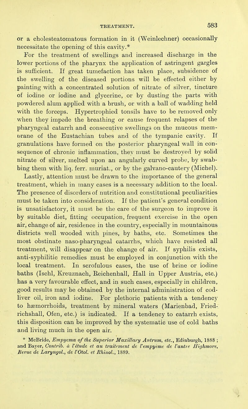 or a cholesteatomatous formation in it (Weinlechner) occasionally necessitate the opening of this cavity.* For the treatment of swellings and increased discharge in the lower portions of the pharynx the application of astringent gargles is sufficient. If great tumefaction has taken place, subsidence of the swelling of the diseased portions will be effected either by painting with a concentrated solution of nitrate of silver, tincture of iodine or iodine and glycerine, or by dusting the parts with powdered alum applied with a brush, or with a ball of wadding held with the forceps. Hypertrophied tonsils have to be removed only when they impede the breathing or cause frequent relapses of the pharyngeal catarrh and consecutive swellings on the mucous mem- orane of the Eustachian tubes and of the tympanic cavity. If granulations have formed on the posterior pharyngeal wall in con- sequence of chronic inflammation, they must be destroyed by solid nitrate of silver, melted upon an angularly curved probe, by swab- bing them with liq. ferr. muriat., or by the galvano-cautery (Michel). Lastly, attention must be drawn to the importance of the general treatment, which in many cases is a necessary addition to the local. The presence of disorders of nutrition and constitutional peculiarities must be taken into consideration. If the patient's general condition is unsatisfactory, it must be the care of the surgeon to improve it by suitable diet, fitting occupation, frequent exercise in the open air, change of air, residence in the country, especially in mountainous districts well wooded with pines, by baths, etc. Sometimes the most obstinate naso-pharyngeal catarrhs, which have resisted all treatment, will disappear on the change of air. If syphilis exists, anti-syphilitic remedies must be employed in conjunction with the local treatment. In scrofulous cases, the use of brine or iodine baths (Ischl, Kreuznach, Eeichenhall, Hall in Upper Austria, etc.) has a very favourable effect, and in such cases, especially in children, good results may be obtained by the internal administration of cod- liver oil, iron and iodine. For plethoric patients with a tendency to hsemorrhoids, treatment by mineral waters (Marienbad, Fried- richshall, Ofen, etc.) is indicated. If a tendency to catarrh exists, this disposition can be improved by the systematic use of cold baths and living much in the open air. * McBride, Em-pyema of the Superior Maxillary Antrum, etc., Edinburgh, 1888 ; and Bayer, Gontrib. a I'etude et au iraitement de I'empyeme de I'antre Hvjhmore, Revue de LaryngoL, de I'Otol. et Jthinol., 1889.