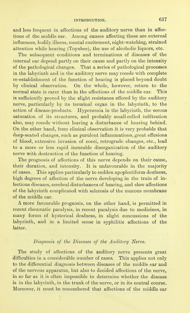 and less frequent in affections of the auditory nerve than in affec- tions of the middle ear. Among causes affecting these are external influences, bodily illness, mental excitement, night-watching, strained attention while hearing (Toynbee), the use of alcoholic liquors, etc. The subsequent conditions and terminations of diseases of the internal ear depend partly on their cause and partly on the intensity of the pathological changes. That a series of pathological processes in the labyrinth and in the auditory nerve may recede with complete re-establishment of the function of hearing is placed beyond doubt by clinical observation. On the whole, however, return to the normal state is rarer than in the affections of the middle ear. This is sufficiently proved by the slight resistance offered by the a.uditory nerve, particularly by its terminal organ in the labyrinth, to the action of disease-products. Hypertemia in the labyrinth, the serous saturation of its structures, and probably small-celled infiltration also, may recede without leaving a disturbance of hearing behind. On the other hand, from clinical observation it is very probable that deep-seated changes, such as purulent inflammations, great effusions of blood, extensive invasion of cocci, retrograde changes, etc., lead to a more or less rapid incurable disorganization of the auditory nerve with destruction of the function of hearing. The prognosis of affections of this nerve depends on their cause, their duration, and intensity. It is unfavourable in the majority of cases. This applies particularly to sudden apoplectiform deafness, high degrees of affection of the nerve developing in the train of in- fectious diseases, cerebral disturbances of hearing, and slow affections of the labyrinth complicated with sclerosis of the mucous membrane of the middle ear. A more favourable prognosis, on the other hand, is permitted in recent rheumatic paralysis, in recent paralysis due to medicines, in many forms of hysterical deafness, in slight concussions of the labyrinth, and in a limited sense in syphilitic affections of the latter. Diagnosis of the Diseases of the Auditory Nerve. The study of affections of the auditory nerve presents great difficulties in a considerable number of cases. This applies not only to the differential diagnosis between diseases of the middle ear and of the nervous apparatus, but also to decided affections of the nerve, in so far as it is often impossible to determine whether the disease is in the labyrinth, in the trunk of the nerve, or in its central course. Moreover, it must be remembered that affections of the middle ear