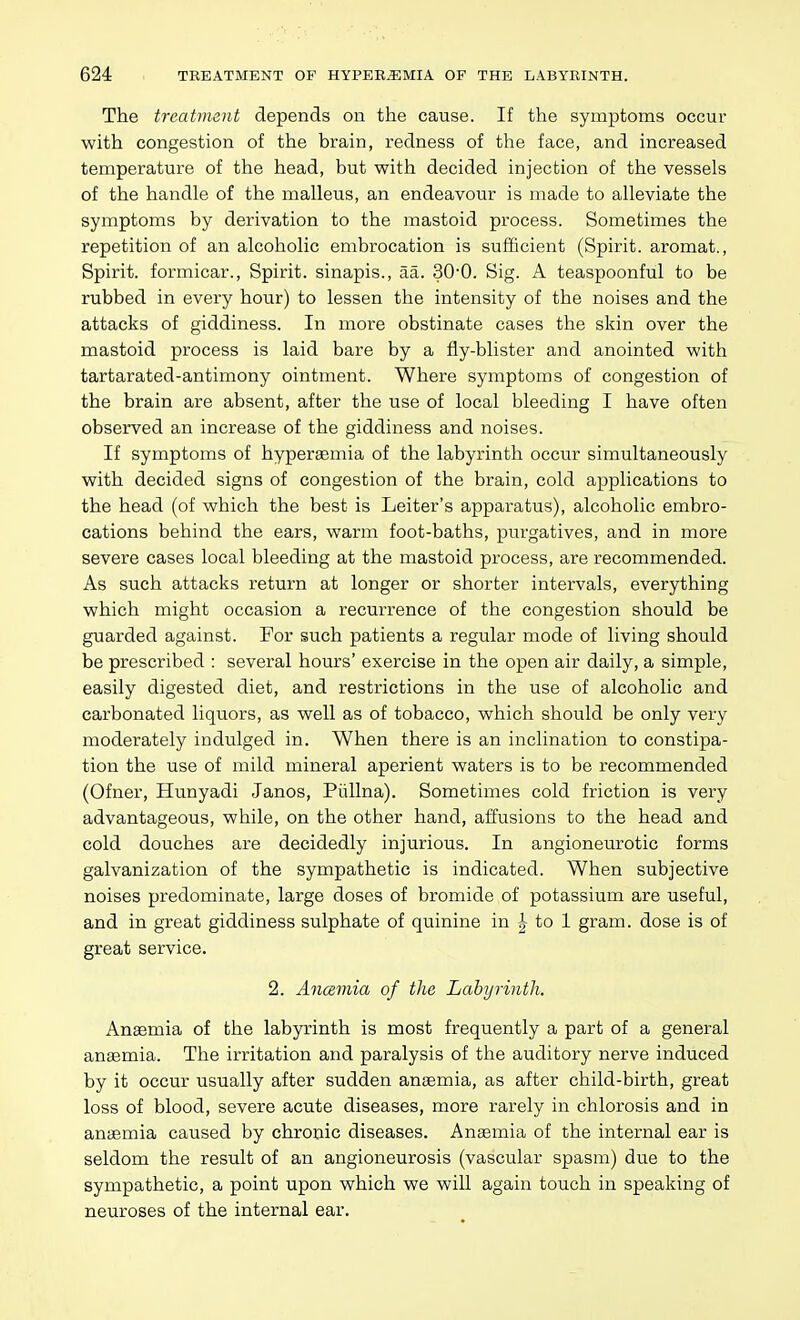 The treatment depends on the cause. If the symptoms occur with congestion of the brain, redness of the face, and increased temperature of the head, but with decided injection of the vessels of the handle of the malleus, an endeavour is made to alleviate the symptoms by derivation to the mastoid process. Sometimes the repetition of an alcoholic embrocation is sufficient (Spirit, aromat., Spirit, formicar.. Spirit, sinapis., aa. 30-0. Sig. A teaspoonful to be rubbed in every hour) to lessen the intensity of the noises and the attacks of giddiness. In more obstinate cases the skin over the mastoid process is laid bare by a fly-blister and anointed with tartarated-antimony ointment. Where symptoms of congestion of the brain are absent, after the use of local bleeding I have often observed an increase of the giddiness and noises. If symptoms of hypersemia of the labyrinth occur simultaneously with decided signs of congestion of the brain, cold applications to the head (of which the best is Leiter's apparatus), alcoholic embro- cations behind the ears, warm foot-baths, purgatives, and in more severe cases local bleeding at the mastoid process, are recommended. As such attacks return at longer or shorter intervals, everything which might occasion a recurrence of the congestion should be guarded against. For such patients a regular mode of living should be prescribed : several hours' exercise in the open air daily, a simple, easily digested diet, and restrictions in the use of alcoholic and carbonated liquors, as well as of tobacco, which should be only very moderately indulged in. When there is an inclination to constipa- tion the use of mild mineral aperient waters is to be recommended (Ofner, Hunyadi Janos, Piillna). Sometimes cold friction is very advantageous, while, on the other hand, affusions to the head and cold douches are decidedly injurious. In angioneurotic forms galvanization of the sympathetic is indicated. When subjective noises predominate, large doses of bromide of potassium are useful, and in great giddiness sulphate of quinine in |- to 1 gram, dose is of great service. 2. Anosmia of the Labyrinth. Anaemia of the labyrinth is most frequently a part of a general anaemia. The irritation and paralysis of the auditory nerve induced by it occur usually after sudden anaemia, as after child-birth, great loss of blood, severe acute diseases, more rarely in chlorosis and in anaemia caused by chronic diseases. Anaemia of the internal ear is seldom the result of an angioneurosis (vascular spasm) due to the sympathetic, a point upon which we will again touch in speaking of neuroses of the internal ear.