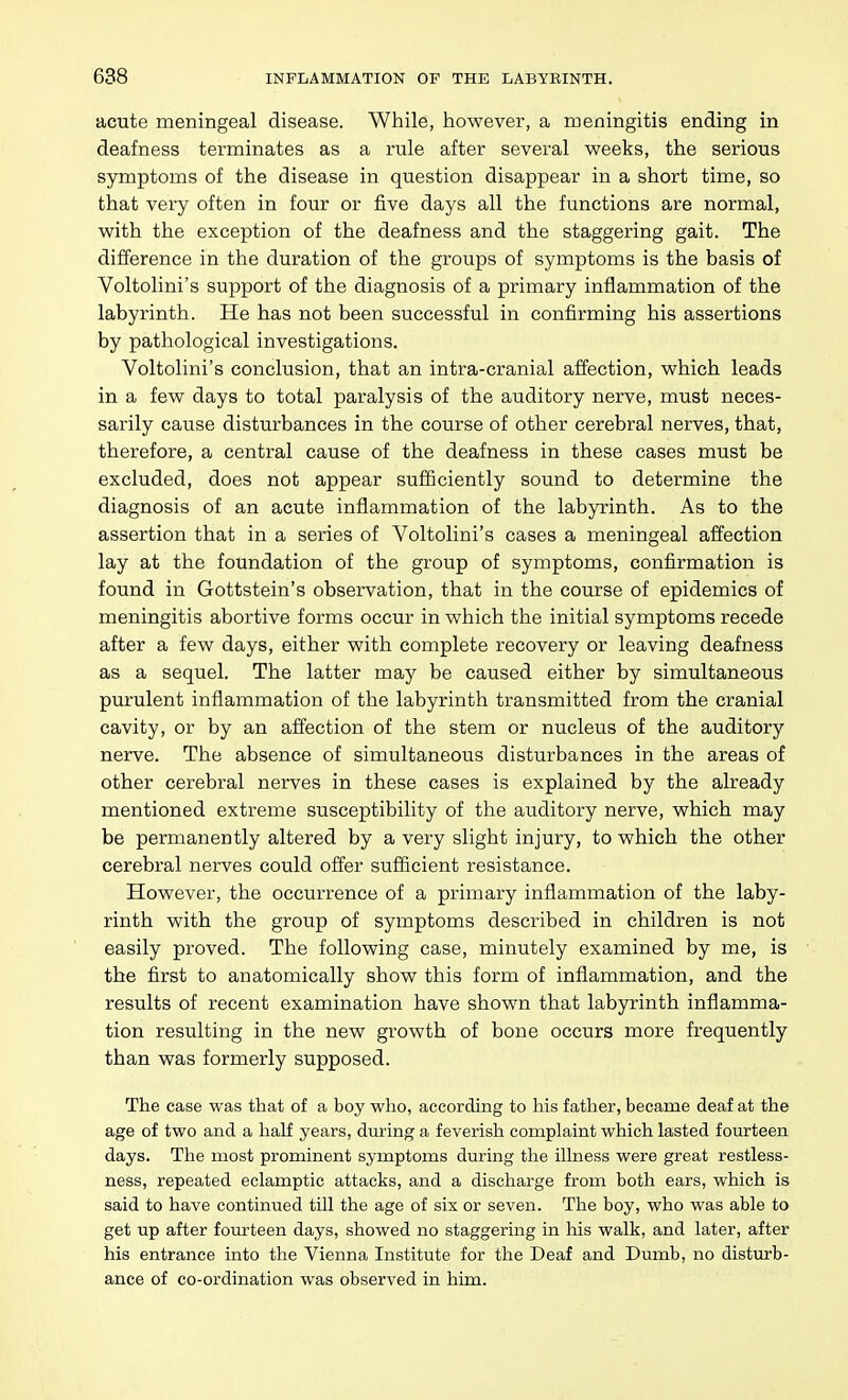 acute meningeal disease. While, however, a meningitis ending in deafness terminates as a rule after several weeks, the serious symptoms of the disease in question disappear in a short time, so that very often in four or five days all the functions are normal, with the exception of the deafness and the staggering gait. The difference in the duration of the groups of symptoms is the basis of Voltolini's support of the diagnosis of a primary inflammation of the labyrinth. He has not been successful in confirming his assertions by pathological investigations. Voltolini's conclusion, that an intra-cranial affection, which leads in a few days to total paralysis of the auditory nerve, must neces- sarily cause disturbances in the course of other cerebral nerves, that, therefore, a central cause of the deafness in these cases must be excluded, does not appear sufliciently sound to determine the diagnosis of an acute inflammation of the labyrinth. As to the assertion that in a series of Voltolini's cases a meningeal affection lay at the foundation of the group of symptoms, confirmation is found in Gottstein's observation, that in the course of epidemics of meningitis abortive forms occur in which the initial symptoms recede after a few days, either with complete recovery or leaving deafness as a sequel. The latter may be caused either by simultaneous purulent inflammation of the labyrinth transmitted from the cranial cavity, or by an affection of the stem or nucleus of the auditory nerve. The absence of simultaneous disturbances in the areas of other cerebral nerves in these cases is explained by the already mentioned extreme susceptibility of the auditory nerve, which may be permanently altered by a very slight injury, to which the other cerebral nerves could offer sufficient resistance. However, the occurrence of a primary inflammation of the laby- rinth with the group of symptoms described in children is not easily proved. The following case, minutely examined by me, is the first to anatomically show this form of inflammation, and the results of recent examination have shown that labyrinth inflamma- tion resulting in the new growth of bone occurs more frequently than was formerly supposed. The case was that of a boy who, according to his father, became deaf at the age of two and a half years, during a feverish complaint which lasted fourteen days. The most prominent symptoms during the ilhiess were great restless- ness, repeated eclamptic attacks, and a discharge from both ears, which is said to have continued till the age of six or seven. The boy, who was able to get up after fourteen days, showed no staggering in his walk, and later, after his entrance into the Vienna Institute for the Deaf and Dumb, no disturb- ance of co-ordination was observed in him.
