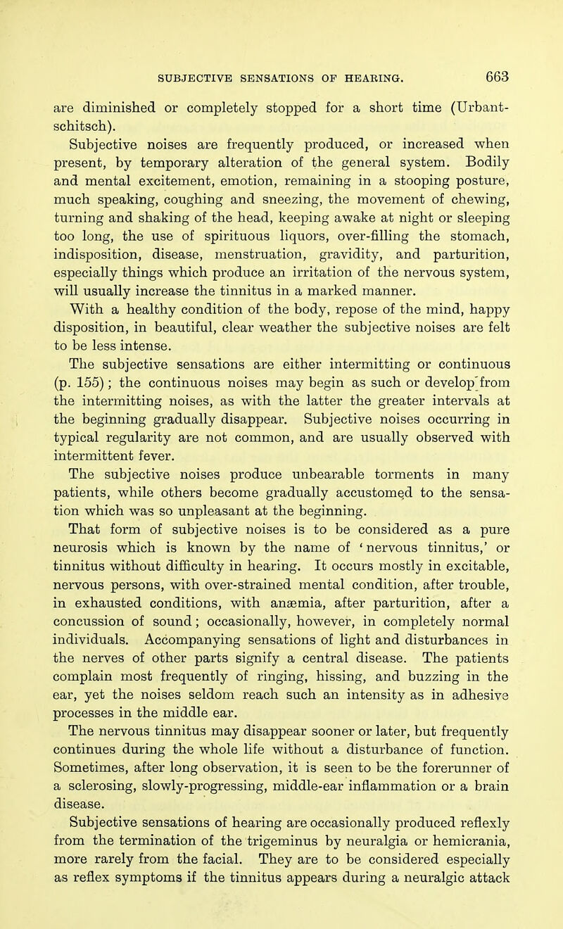 are diminished or completely stopped for a short time (Urbant- schitsch). Subjective noises are frequently produced, or increased when present, by temporary alteration of the general system. Bodily and mental excitement, emotion, remaining in a stooping posture, much speaking, coughing and sneezing, the movement of chewing, turning and shaking of the head, keeping awake at night or sleeping too long, the use of spirituous liquors, over-filling the stomach, indisposition, disease, menstruation, gravidity, and parturition, especially things which produce an irritation of the nervous system, will usually increase the tinnitus in a marked manner. With a healthy condition of the body, repose of the mind, happy disposition, in beautiful, clear weather the subjective noises are felt to be less intense. The subjective sensations are either intermitting or continuous (p. 155); the continuous noises may begin as such or develop'from the intermitting noises, as with the latter the greater intervals at the beginning gradually disappear. Subjective noises occurring in typical regularity are not common, and are usually observed with intermittent fever. The subjective noises produce unbearable torments in many patients, while others become gradually accustomed to the sensa- tion which was so unpleasant at the beginning. That form of subjective noises is to be considered as a pure neurosis which is known by the name of 'nervous tinnitus,' or tinnitus without difficulty in hearing. It occurs mostly in excitable, nervous persons, with over-strained mental condition, after trouble, in exhausted conditions, with anaemia, after parturition, after a concussion of sound; occasionally, however, in completely normal individuals. Accompanying sensations of light and disturbances in the nerves of other parts signify a central disease. The patients complain most frequently of ringing, hissing, and buzzing in the ear, yet the noises seldom reach such an intensity as in adhesive processes in the middle ear. The nervous tinnitus may disappear sooner or later, but frequently continues during the whole life without a disturbance of function. Sometimes, after long observation, it is seen to be the forerunner of a sclerosing, slowly-progressing, middle-ear inflammation or a brain disease. Subjective sensations of hearing are occasionally produced reflexly from the termination of the trigeminus by neuralgia or hemicrania, more rarely from the facial. They are to be considered especially as reflex symptoms if the tinnitus appears during a neuralgic attack