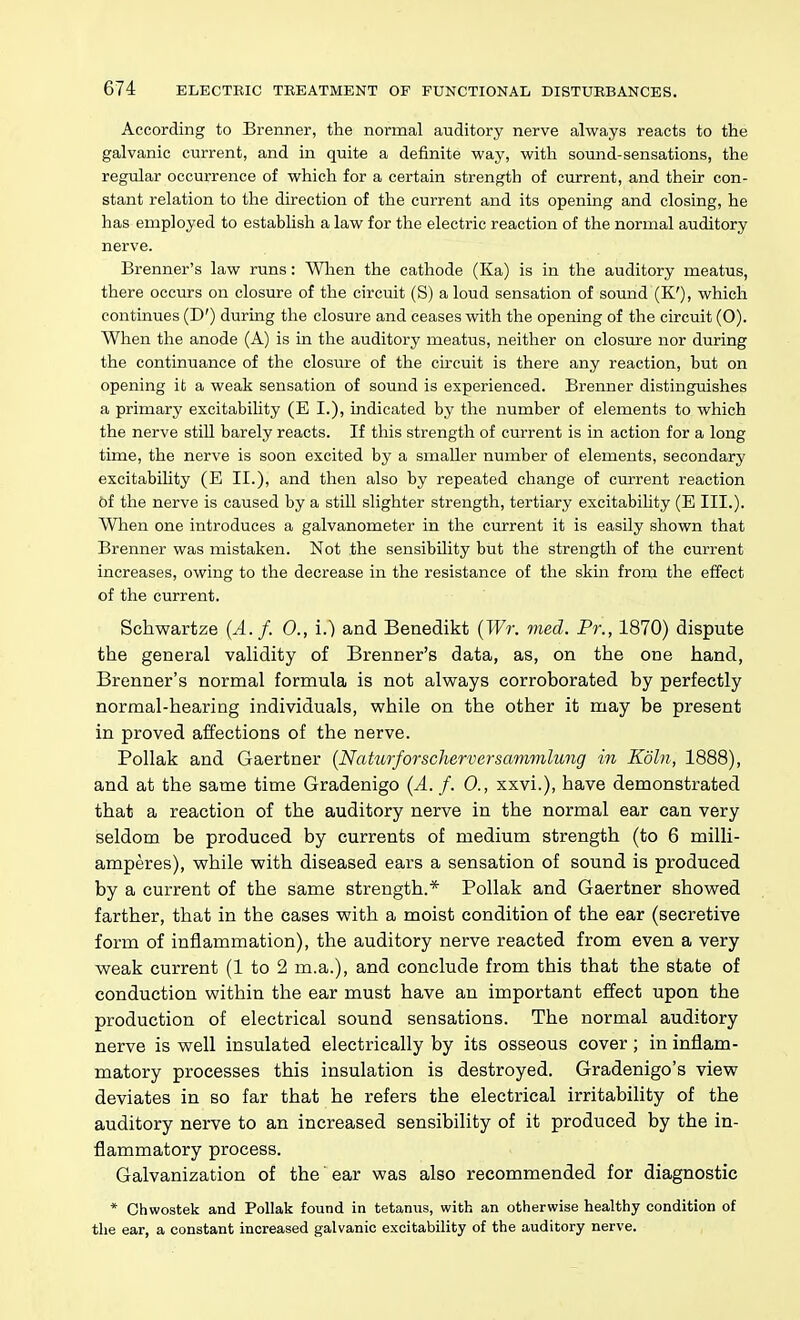 According to Brenner, the normal auditory nerve always reacts to the galvanic current, and in quite a definite way, with sound-sensations, the regular occurrence of which for a certain strength of current, and their con- stant relation to the direction of the current and its opening and closing, he has employed to establish a law for the electric reaction of the normal auditory nerve. Brenner's law runs: Wlien the cathode (Ka) is in the auditory meatus, there occurs on closure of the circuit (S) a loud sensation of sound (K'), which continues (D') during the closure and ceases with the opening of the circuit (0). When the anode (A) is in the auditory meatus, neither on closure nor during the continuance of the closure of the circuit is there any reaction, but on opening it a weak sensation of sound is experienced. Brenner distinguishes a primary excitability (E I.), indicated by the number of elements to which the nerve still barely reacts. If this strength of current is in action for a long time, the nerve is soon excited by a smaller number of elements, secondary excitability (E II.), and then also by repeated change of current reaction 6f the nerve is caused by a stiU slighter strength, tertiary excitability (E III.). When one introduces a galvanometer in the current it is easily shown that Brenner was mistaken. Not the sensibility but the strength of the current increases, owing to the decrease in the resistance of the skin from the effect of the current. Schwartze [A.f. 0., i.) and Benedikt {Wr. med. Pr., 1870) dispute the general validity of Brenner's data, as, on the one hand, Brenner's normal formula is not always corroborated by perfectly normal-hearing individuals, v?hile on the other it may be present in proved affections of the nerve. Pollak and Gaertner (Naturforscherversavmilung in Koln, 1888), and at the same time Gradenigo {A. f. 0., xxvi.), have demonstrated that a reaction of the auditory nerve in the normal ear can very seldom be produced by currents of medium strength (to 6 milli- amperes), while with diseased ears a sensation of sound is produced by a current of the same strength.* Pollak and Gaertner showed farther, that in the cases with a moist condition of the ear (secretive form of inflammation), the auditory nerve reacted from even a very weak current (1 to 2 m.a.), and conclude from this that the state of conduction within the ear must have an important effect upon the production of electrical sound sensations. The normal auditory nerve is well insulated electrically by its osseous cover; in inflam- matory processes this insulation is destroyed. Gradenigo's view deviates in so far that he refers the electrical irritability of the auditory nerve to an increased sensibility of it produced by the in- flammatory process. Galvanization of the ear was also recommended for diagnostic * Chwostek and Pollak found in tetanus, with an otherwise healthy condition of the ear, a constant increased galvanic excitability of the auditory nerve.