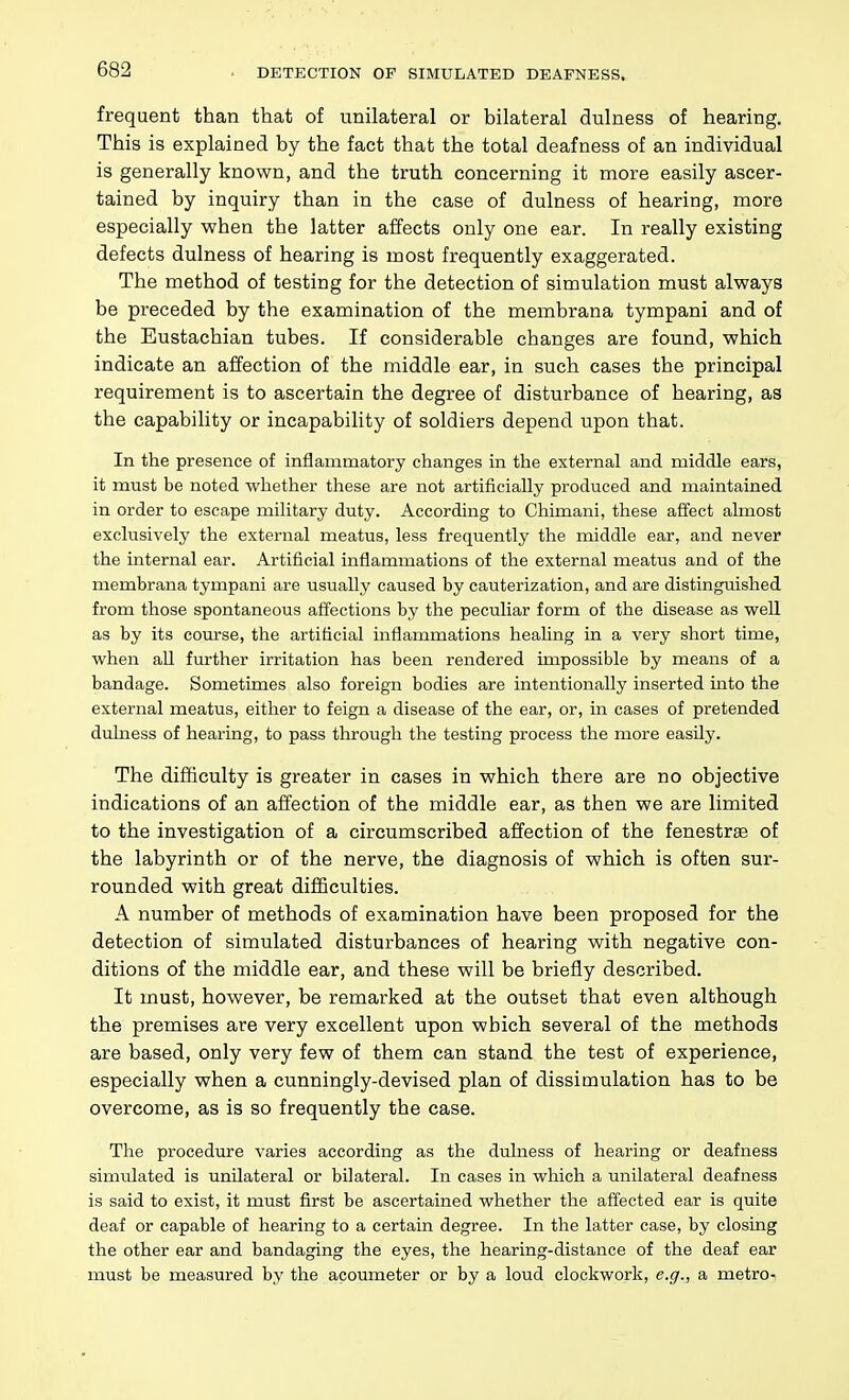 DETECTION OF SIMULATED DEAFNESS. frequent than that of unilateral or bilateral dulness of hearing. This is explained by the fact that the total deafness of an individual is generally known, and the truth concerning it more easily ascer- tained by inquiry than in the case of dulness of hearing, more especially when the latter affects only one ear. In really existing defects dulness of hearing is most frequently exaggerated. The method of testing for the detection of simulation must always be preceded by the examination of the membrana tympani and of the Eustachian tubes. If considerable changes are found, which indicate an affection of the middle ear, in such cases the principal requirement is to ascertain the degree of disturbance of hearing, as the capability or incapability of soldiers depend upon that. In the presence of inflammatory changes in the external and middle ears, it must be noted whether these are not artificially produced and maintained in order to escape military duty. According to Chimani, these affect almost exclusively the external meatus, less frequently the middle ear, and never the internal ear. Artificial inflammations of the external meatus and of the membrana tympani are usually caused by cauterization, and are distinguished from those spontaneous affections by the peculiar form of the disease as well as by its course, the artificial inflammations healing in a very short time, when aU further irritation has been rendered impossible by means of a bandage. Sometimes also foreign bodies are intentionally inserted into the external meatus, either to feign a disease of the ear, or, in cases of pretended dulness of hearing, to pass througli the testing process the more easily. The difficulty is greater in cases in which there are no objective indications of an affection of the middle ear, as then we are limited to the investigation of a circumscribed affection of the fenestras of the labyrinth or of the nerve, the diagnosis of which is often sur- rounded with great difficulties. A number of methods of examination have been proposed for the detection of simulated disturbances of hearing with negative con- ditions of the middle ear, and these will be briefly described. It must, however, be remarked at the outset that even although the premises are very excellent upon which several of the methods are based, only very few of them can stand the test of experience, especially when a cunningly-devised plan of dissimulation has to be overcome, as is so frequently the case. The procedure varies according as the dulness of hearing or deafness simulated is unilateral or bilateral. In cases in which a unilateral deafness is said to exist, it must first be ascertained whether the affected ear is quite deaf or capable of hearing to a certain degree. In the latter case, by closing the other ear and bandaging the eyes, the hearing-distance of the deaf ear must be measured by the acoumeter or by a loud clockwork, e.g., a metro-