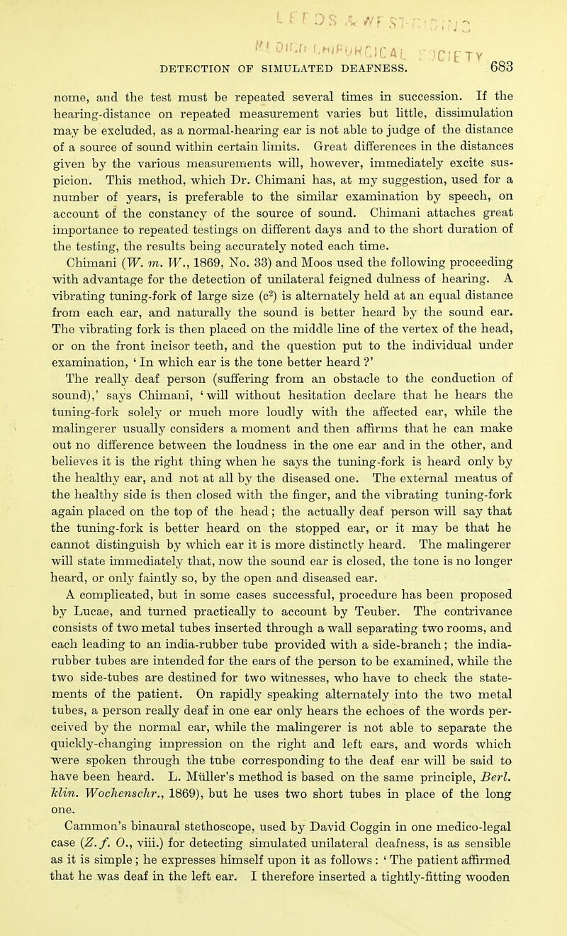 nome, and the test must be repeated several times in succession. If the hearing-distance on repeated measurement varies but httle, dissimulation may be excluded, as a normal-hearing ear is not able to judge of the distance of a source of sound within certain limits. Great differences in the distances given by the various measurements will, however, immediately excite sus- picion. This method, which Dr. Chimani has, at my suggestion, used for a number of years, is preferable to the similar examination by speech, on account of the constancy of the source of sound. Chimani attaches great importance to repeated testings on different days and to the short duration of the testing, the results being accurately noted each time. Chimani {W. m. W., 1869, No. 33) and Moos used the following proceeding with advantage for the detection of unilateral feigned dulness of hearing. A vibrating tuning-fork of large size (c^) is alternately held at an equal distance from each ear, and naturally the sound is better heard by the sound ear. The vibrating fork is then placed on the middle line of the vertex of the head, or on the front incisor teeth, and the question put to the individual under examination, ' In which ear is the tone better heard ?' The really deaf person (suffering from an obstacle to the conduction of sound),' says Chimani, 'will without hesitation declare that he hears the tuning-fork solelj' or much more loudly with the affected ear, while the malingerer usually considers a moment and then affirms that he can make out no difference between the loudness in the one ear and in the other, and believes it is the right thing when he says the tuning-fork is heard only by the healthy ear, and not at all by the diseased one. The external meatus of the healthy side is then closed with the finger, and the vibrating tuning-fork again placed on the top of the head; the actually deaf person will say that the tuning-fork is better heard on the stopped ear, or it may be that he cannot distinguish by which ear it is more distinctly heard. The malingerer will state immediately that, now the sound ear is closed, the tone is no longer heard, or only faintly so, by the open and diseased ear. A complicated, but in some cases successful, procedure has been proposed by Lucae, and turned practically to account by Teuber. The contrivance consists of two metal tubes inserted through a wall separating two rooms, and each leading to an india-rubber tube provided with a side-branch ; the india- rubber tubes are intended for the ears of the person to be examined, while the two side-tubes are destined for two witnesses, who have to check the state- ments of the patient. On rapidly speaking alternately into the two metal tubes, a person really deaf in one ear only hears the echoes of the words per- ceived by the normal ear, while the malingerer is not able to separate the quickly-changing impression on the right and left ears, and words which were spoken through the tube corresponding to the deaf ear will be said to have been heard. L. Miiller's method is based on the same principle, Berl. Tclin. Wochenschr., 1869), but he uses two short tubes in place of the long one. Cammon's binaural stethoscope, used by David Coggin in one medico-legal case {Z.f. 0., viii.) for detecting simulated unilateral deafness, is as sensible as it is simple ; he expresses himself upon it as follows : ' The patient affirmed that he was deaf in the left ear. I therefore inserted a tightly-fitting wooden