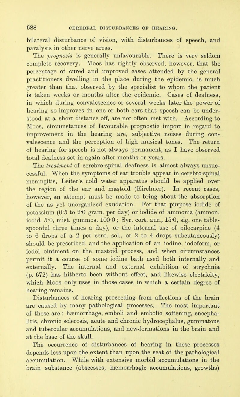 bilateral disturbance of vision, with disturbances of speech, and paralysis in other nerve areas. The iwognosis is generally unfavourable. There is very seldom complete recovery. Moos has rightly observed, hovrever, that the percentage of cured and improved cases attended by the general practitioners dwelling in the place during the epidemic, is much greater than that observed by the specialist to whom the patient is taken weeks or months after the epidemic. Cases of deafness, in which during convalescence or several weeks later the power of hearing so improves in one or both ears that speech can be under- stood at a short distance off, are not often met with. According to Moos, circumstances of favourable prognostic import in regard to improvement in the hearing are, subjective noises during con- valescence and the perception of high musical tones. The return of hearing for speech is not always permanent, as I have observed total deafness set in again after months or years. The treatment of cerebro-spinal deafness is almost always unsuc- cessful. When the symptoms of ear trouble appear in cerebro-spinal meningitis, Leiter's cold water apparatus should be applied over the region of the ear and mastoid (Kirchner). In recent cases, however, an attempt must be made to bring about the absorption of the as yet unorganized exudation. For that purpose iodide of potassium (0'5 to 2-0 gram, per day) or iodide of ammonia (ammon. iodid. 5'0, mist, gummos. 100-0; Syr. cort. aur., 15'0, sig. one table- spoonful three times a day), or the internal use of pilocarpine (4 to 6 drops of a 2 per cent, sol., or 2 to 4 drops subcutaneously) should be prescribed, and the application of an iodine, iodoform, or iodol ointment on the mastoid process, and when circumstances permit it a course of some iodine bath used both internally and externally. The internal and external exhibition of strychnia (p. 672) has hitherto been without effect, and likewise electricity, which Moos only uses in those cases in which a certain degree of hearing remains. Disturbances of hearing proceeding from affections of the brain are caused by many pathological processes. The most important of these are: haemorrhage, emboli and embolic softening, encepha- litis, chronic sclerosis, acute and chronic hydrocephalus, gummatous and tubercular accumulations, and new-formations in the brain and at the base of the skull. The occurrence of disturbances of hearing in these processes depends less upon the extent than upon the seat of the pathological accumulation. While with extensive morbid accumulations in the brain substance (abscesses, haemorrhagic accumulations, growths)