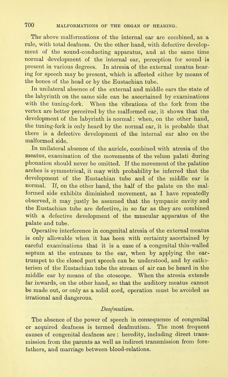 The above malformations of the internal ear are combined, as a rule, with total deafness. On the other hand, with defective develop- ment of the sound-conducting apparatus, and at the same time normal development of the internal ear, perception for sound is present in various degrees. In atresia of the external meatus hear- ing for speech may be present, which is affected either by means of the bones of the head or by the Eustachian tube. In unilateral absence of the external and middle ears the state of the labyrinth on the same side can be ascertained by examinations with the tuning-fork. When the vibrations of the fork from the vertex are better perceived by the malformed ear, it shows that the development of the labyrinth is normal: when, on the other hand, the tuning-fork is only heard by the normal ear, it is probable that there is a defective development of the internal ear also on the malformed side. In unilateral absence of the auricle, combined with atresia of the meatus, examination of the movements of the velum palati during phonation should never be omitted. If the movement of the palatine arches is symmetrical, it may with probability be inferred that the development of the Eustachian tube and of the middle ear is normal. If, on the other hand, the half of the palate on the mal- formed side exhibits diminished movement, as I have repeatedly observed, it may justly be assumed that the tympanic cavity and the Eustachian tube are defective, in so far as they are combined with a defective development of the muscular apparatus of the palate and tube. Operative interference in congenital atresia of the external meatus is only allowable when it has been with certainty ascertained by careful examinations that it is a case of a congenital thin-walled septum at the entrance to the ear, when by applying the ear- trumpet to the closed part speech can be understood, and by catha- terism of the Eustachian tube the stream of air can be heard in the middle ear by means of the otoscope. When the atresia extends far inwards, on the other hand, so that the auditory meatus cannot be made out, or only as a solid cord, operation must be avoided as irrational and dangerous. Deaf mutism. The absence of the power of speech in consequence of congenital or acquired deafness is termed deafmutism. The most frequent causes of congenital deafness are : heredity, including direct trans- mission from the parents as well as indirect transmission from fore- fathers, and marriage between blood-relations.