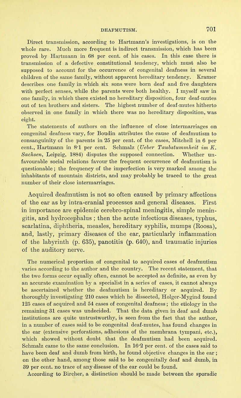 Direct transmission, according to Hartmann's investigations, is on the whole rare. Much more frequent is indirect transmission, which has been proved by Hartmann in 68 per cent, of his cases. In this case there is transmission of a defective constitutional tendency, which must also be supposed to account for the occiu'rence of congenital deafness in several children of the same family, without apparent hereditary tendency. Kramer describes one family in which six sons were born deaf and five daughters with perfect senses, while the parents were both healthy. I myself saw in one family, in which there existed no hereditary disposition, four deaf-mutes out of ten brothers and sisters. The highest number of deaf-mutes hitherto observed in one family in which there was no hereditary disposition, was eight. The statements of authors on the influence of close intermarriages on congenital deafness vary, for Boudin attributes the cause of deafmutism to consanguinity of the parents in 25 per cent, of the cases, Mitchell in 6 per cent., Hartmann in S'l per cent. Schmalz (Ueber Tauhstumynlieit im K. Sachsen, Leipzig, 1884) disputes the supposed connection. Whether un- favourable social relations favour the frequent occurrence of deafmutism is questionable; the frequency of the imperfection is very marked among the inhabitants of mountam districts, and may probably be traced to the great number of their close intermarriages. Acquired deafmutism is not so often caused by primary affections of the ear as by intra-cranial processes and general diseases. First in importance are epidemic cerebro-spinal meningitis, simple menin- gitis, and hydrocephalus ; then the acute infectious diseases, typhus, scarlatina, diphtheria, measles, hereditary syphilis, mumps (Eoosa), and, lastly, primary diseases of the ear, particularly inflammation of the labyrinth (p. 635), panotitis (p. 640), and traumatic injuries of the auditory nerve. The numerical proportion of congenital to acquired cases of deafmutism varies according to the author and the country. The recent statement, that the two forms occur equally often, cannot be accepted as definite, as even by an accurate examination by a specialist in a series of cases, it cannot always be ascertained whether the deafmutism is hereditary or acquired. By thoroughly investigating 210 cases which he dissected, Holger-Mygind found 125 cases of acquired and 54 cases of congenital deafness; the etiology in the remaining 31 cases was undecided. That the data given in deaf and dumb institutions are quite untrustworthy, is seen from the fact that the author, in a number of cases said to be congenital deaf-mutes, has found changes in the ear (extensive perforations, adhesions of the membrana tympani, etc.), which showed without doubt that the deafmutism had been acquired. Schmalz came to the same conclusion. In 16'2 per cent, of the cases said to have been deaf and dumb from birth, he found objective changes in the ear ; on the other hand, among those said to be congenitally deaf and dumb, in 39 per cent, no trace of any disease of the ear could be found. According to Bircher, a distinction should be made between the sporadic