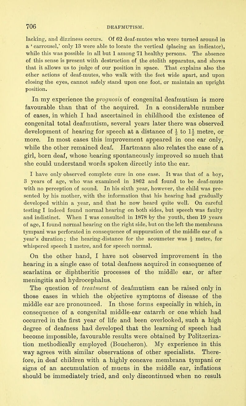 lacking, and dizziness occurs. Of 62 deaf-mutes who were turned around in a ' carrousel,' only 13 were able to locate the vertical (placing an indicator), while this was possible in all but 1 among 71 healthy persons. The absence of this sense is present with destruction of the otolith apparatus, and shows that it allows us to judge of our position in space. That explains also the other actions of deaf-mutes, who walk with the feet wide apart, and upon closing the eyes, cannot safely stand upon one foot, or maintain an upright position. In my experience the prognosis of congenital deafmutism is more favourable than that of the acquired. In a considerable number of cases, in which I had ascertained in childhood the existence of congenital total deafmutism, several years later there vpas observed development of hearing for speech at a distance of \ to 1| metre, or more. In most cases this improvement appeared in one ear only, while the other remained deaf. Hartmann also relates the case of a girl, born deaf, whose hearing spontaneously improved so much that she could understand words spoken directly into the ear. I have only observed complete cure in one case. It was that of a boy, 3 years of age, who was examined in 1862 and found to be deaf-mute with no perception of sound. In his sixth year, however, the child was pre- sented by his mother, with the information that his hearing had gradually developed within a year, and that he now heard quite well. On careful testing I indeed found normal hearing on both sides, but speech was faulty and indistinct. Wlien I was consulted in 1878 by the youth, then 19 years of age, I foimd normal hearing on the right side, but on the left the membrana tympani was perforated in consequence of suppuration of the middle ear of a year's duration; the hearing-distance for the acoumeter was \ metre, for whispered speech 1 metre, and for speech normal. On the other hand, I have not observed improvement in the hearing in a single case of total deafness acquired in consequence of scarlatina or diphtheritic processes of the middle ear, or after meningitis and hydrocephalus. The question of treatment of deafmutism can be raised only in those cases in which the objective symptoms of disease of the middle ear are pronounced. In those forms especially in which, in consequence of a congenital middle-ear catarrh or one which had occurred in the first year of life and been overlooked, such a high degree of deafness had developed that the learning of speech had become impossible, favourable results were obtained by Politzeriza- tion methodically employed (Boucheron). My experience in this way agrees with similar observations of other specialists. There- fore, in deaf children with a highly concave membrana tympani or signs of an accumulation of mucus in the middle ear, inflations should be immediately tried, and only discontinued when no result