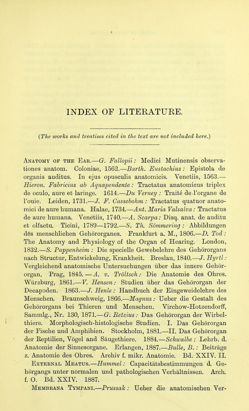 INDEX OF LITERATURE. {The worl{s and treatises cited in the text are not included here.) Anatomy op the Ear.—G. Fallopii: Medici Mutinensis observa- tiones anatom. Coloniae, 1562.—Barth. Eustachius : Epistola de organis auditus. In ejus opusculis anatomicis. Venetiis, 1563.—■ Hieron. Fabricius ab Aquapendente : Tractatas anatomicus triplex de oculo, aure et laringe. 1614.—Du Verney : Traite de-l'Drgane de I'ouie. Leiden, 1731.—J. F. Cassebohm : Tractatus quatuor anato- mici de aure humana. Halae, 1734.—Ant. Maria Valsalva: Tractatus de aure humana. Venetiis, 1740.—A. Scarpa: Disq. anat. de auditu et olfactu. Ticini, 1789—1792.—S. Th. Sommering : Abbildungen des menschlichen Gehororganes. Frankfurt a. M., 1806.—D. Tod: The Anatomy and Physiology of the Organ of Hearing. London, 1832.—S. Pappenheim : Die specielle Gewebelehre des Gehororgans nach Structur, Entwickelung, Krankheit. Breslau, 1840.—J. Hyrtl : Vergleichend anatomische Untersuchungen iiber das innere Gehor- organ. Prag, 1845.—A. v. Trdltsch: Die Anatomie des Obres. Wiirzburg, 1861.—V. Hensen; Studien iiber das Gehororgan der Decapoden. 1868.—J. Henle: Handbuch der Eingeweidelehre des Menschen. Braunschweig, 1866.—Magnus: Ueber die Gestalt des Gehdrorgans bei Thieren und Menschen. Virchow-Hotzendorff, Sammlg., Nr. 130, 1871.—G. Betzius: Das Gehororgan der Wirbel- thiere. Morphologisch-histologische Studien. I. Das Gehororgan der Fische und Amphibien. Stockholm, 1881.—II. Das Gehororgan der Eeptilien, Vogel and Saugethiere. 1884.—ScMvalbe : Lehrb. d. Anatomie der Sinnesorgane. Erlangen, 1887.—Bulle, B. : Beitrage z. Anatomie des Ohres. Archiv f. mikr. Anatomie. Bd. XXIV. II. External Meatus.—Hummel: Capacitatsbestimmungen d. Ge- horgangs unter normalen und pathologischen Verhaltnissen. Arch, f. 0. Bd. XXIV. 1887. Membbana Tympani.—Prussah : Ueber die anatomischen Ver-