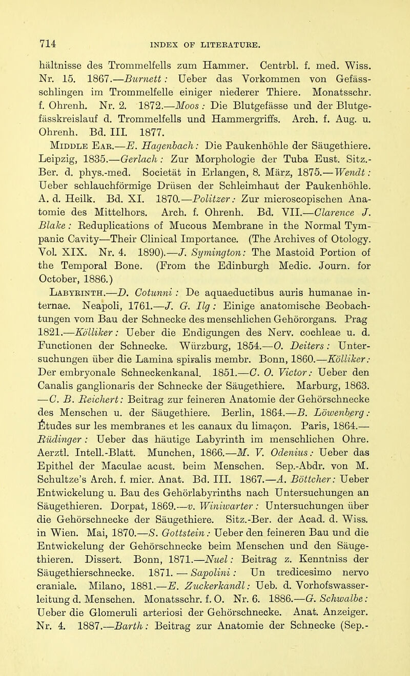 haltnisse des Trommelfells zum Hammer. Centrbl. f. med. Wiss. Nr. 16. 1867.—Burnett: Ueber das Vorkommen von Gefass- schlingen im Trommelfelle einiger niederer Thiere. Monatsschr. f. Ohrenh. Nr. 2. 1872.—ikfoos .- Die Blutgefiisse und der Blutge- fiisskreislauf d. Trommelfells und Hammergriffs. Arch. f. Aug. u. Ohrenh. Bd. III. 1877. Middle Ear.—E. Hagenhacli: Die Paukenhohle der Saugethiere. Leipzig, 1835.—Gerlach: Zur Morphologie der Tuba Eust. Sitz.- Ber. d. phys.-med. Societiit in Erlangen, 8. Marz, 1875.—Wendt: Ueber schlauchformige Driisen der Schleimhaut der Paukenhohle. A. d. Heilk. Bd. XI. 1870.—Politzer: Zur microscopischen Ana- tomie des Mittelhors. Arch. f. Ohrenh. Bd. VII.—Clarence J. Blake: Eeduplications of Mucous Membrane in the Normal Tym- panic Cavity—Their Clinical Importance. (The Archives of Otology. Vol XIX. Nr. 4. 1890).—J. Symington: The Mastoid Portion of the Temporal Bone. (From the Edinburgh Medic. Journ. for October, 1886.) Labyrinth.—D. Cotunni : De aquaeductibus auris humanae in- ternae. Neapoli, 1761.—J. G. Ilg: Einige anatomische Beobach- tungen vom Bau der Schnecke des menschlichen Gehororgans. Prag 1821.—KoUiker: Ueber die Endigungen des Nerv. cochleae u. d. Functionen der Schnecke. Wilrzburg, 1854.—0. Deiters: Unter- suchungen iiber die Lamina spiralis membr. Bonn, 1860.—KoUiker: Der embryonale Schneckenkanal. 1851.—G. 0. Victor: Ueber den Canalis ganglionaris der Schnecke der Saugethiere. Marburg, 1863. —G. B. Beichert: Beitrag zur feineren Anatomie der Gehorschnecke des Menschen u. der Saugethiere. Berlin, 1864.—B. Lowenberg : Etudes sur les membranes et les canaux du lima9on. Paris, 1864.— Biidinger : Ueber das hautige Labyrinth im menschlichen Ohre. Aerztl. Intell.-Blatt. Munchen, 1866.—ikf. F. Odenius: Ueber das Epithel der Maculae acast. beim Menschen. Sep.-Abdr. von M. Schultze's Arch. f. micr. Anat. Bd. III. 1867.—A. Bottcher: Ueber Entvv'ickelung u. Bau des Gehorlabyrinths nach Untersuchungen an Saugethieren. Dorpat, 1869.—v. Winkvarter : Untersuchungen iiber die Gehorschnecke der Saugethiere. Sitz.-Ber. der Acad. d. Wiss. in Wien. Mai, 1870.—S. Gottstein: Ueber den feineren Bau und die Entwickelung der Gehorschnecke beim Menschen und den Sauge- thieren. Dissert. Bonn, 1871.—Nuel: Beitrag z. Kenntniss der Siiugethierschnecke. 1871. — Sapolini: Un tredicesimo nervo craniale. Milano, 1881.—E. Z^Lckerkandl: Ueb. d. Vorhofswasser- leitung d. Menschen. Monatsschr. f. 0. Nr. 6. 1886.—G. Schwalbe: Ueber die Glomeruli arteriosi der Gehorschnecke. Anat. Anzeiger. Nr. 4. 1887.—Barth: Beitrag zur Anatomie der Schnecke (Sep.-