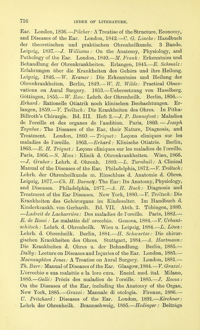 Ear. London, 1836.—Pilcher: A Treatise of the Structure, Economy, and Diseases of the Ear. London, 1842.—C. G. Lincke: Handbuch der theoretischen und praktischen Ohrenheilkunde. 3 Bande. Leipzig, 1837.—J. Williams: On the Anatomy, Physiology, and Pathology of the Ear. London, 1840.—M. Frank: Erkenntniss und Behandlung der Ohrenkrankheiten. Erlangen, 1845.—E. Schmalz: Erfahrungen liber die Krankheiten des Gehors und ihre Heilung. Leipzig, 1846.—-W. Kramer : Die Erkenntniss und Heilung der Ohrenkrankheiten. Berlin, 1849.—W. B. Wilde: Practical Obser- vations on Aural Surgery. 1853.—Uebersetzung von Haselberg. Gottingen, 1855.—W. Bau: Lehrb. der Ohrenheilk. Berlin, 1856.—■ Erhard: Eationelle Otiatrik noch klinischen Beobachtungen. Er- langen, 1859.—V. Troltsch: Die Krankheiten des Ohres. In Pitha- Billroth's Chirurgie. Bd. Ill Heft 2.—J. P. Bonnafont: Maladies de I'oreille et des organes de I'audition. Paris, 1860. — Joseph Toynbee: The Diseases of the Ear, their Nature, Diagnosis, and Treatment. London, 1860. — Triquet: Le9ons cliniques sur les maladies de I'oreille. 1863.—Erhard: Klinische Otiatrie. Berlin, 1863.—E. H. Triquet: Le9ons cliniques sur les maladies de I'oreille. Paris, 1866.—S'. Moos : KHnik d. Ohrenkrankheiten. Wien, 1866. —/. Gruber: Lehrb. d. Ohrenh. 1889.—L. Turnbioll: A Clinical Manual of the Diseases of the Ear. Philadelphia, 1872.—V. Troltsch: Lehrb. der Ohrenheilkunde m. Einschluss d. Anatomie d. Ohres. Leipzig, 1877.—Ch. H. Burnet^: The Ear: Its Anatomy, Physiology, and Diseases. Philadelphia, 1877.—A. H. Buck: Diagnosis and Treatment of the Ear Diseases. New York, 1880.—7. Troltsch: Die Krankheiten des Gehororgans im Kindesalter. Im Handbuch d. Kinderkrankh. von Gerhardt. Bd. VII. Abth. 2. Tiibingen, 1880. —Ladreit de Lacharrihre: Des maladies de I'oreille. Paris, 1882.— E. de Bossi : Le malattie del' orecchio. Genova, 1884.—V. Urbant- schitsch: Lehrb. d. Ohrenheilk. Wien u. Leipzig, 1884.—L. Lowe: Lehrb. d. Ohrenheilk. Berlin, 1884.—H. Schivartze: Die chirur- gischen Krankheiten des Ohres. Stuttgart, 1884.—A. Hartmann: Die Krankheiten d. Ohres u. der Behandlung. Berlin, 1885.— Dalby: Lecture on Diseases and Injuries of the Ear. London, 1885.— Macnaughton Jones: A Treatise on Aural Surgery. London, 1881.— Th. Barr: Manual of Diseases of the Ear. Glasgow, 1884.—V. Grazzi: L'orrechio e sua malattie e la loro cura. Encicl. med. ital. Milano, 1885.—Gelid: Precis des maladies de I'oreille. 1885.—J. Boosa: On the Diseases of the Ear, including the Anatomy of the Organ. New York, 1885.—Grazzi: Manuale di otologia. Pirenze, 1886.— U. Pritchard: Diseases of the Ear. London, 1891.—Kirchner: Lehrb. der Ohrenheilk. Braunschweig, 1885.—Hedinger : Beitrage