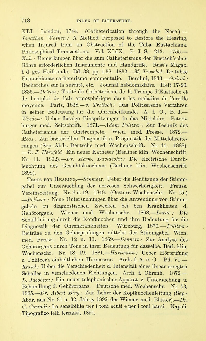 XLI. London, 1744. (Catiieterization through the Nose.) — Jonathan Wathen: A Method Proposed to Eestore the Hearing, when Injured from an Obstruction of the Tuba Eustachiana. Philosophical Transactions. Vol. XLIX. P. J. S. 213. 1755.— Kiih : 'Bemerkungen liber die zum Catheterismus der Eustach'schen Eohre erforderlichen Instrumente und Handgrifi'e. Eust's Magaz. f. d. ges. Heilkunde. Bd. 38, pp. 1-38. 1832.—ilf. Troschel: De tubae Eustachianae catheterismo commentatio. Berolini, 1833.—Gairal: Eecherches sur la surdite, etc. Journal hebdomadaire. Heft 17-20. 1836.—Deleau: Traite du Catheterisme de la Trompe d'Eustache et de I'emploi de I'air atmospherique dans les maladies de I'oreille moyenne. Paris, 1838.—v. Trdltsch: Das Politzersche Verfahren in seiner Bedeutung fiir die Ohrenheilkunde. A. f. O., B. I.— Wreden: Ueber fliissige Einspritzungen in das Mittelohr. Peters- burger med. Zeitschrift. 1871.—Adam Politzer: Zur Technik des Catheterismus der Ohrtrompete. Wien. med. Presse. 1872.— Moos : Zur bacteriellen Diagnostik u. Prognostik der Mittelohreite- rungen (Sep.-Abdr. Deutsche med. Wochenschrift. Nr. 44. 1888). —D. J. Herzfeld: Ein neuer Katheter (Berliner klin. Wochenschrift Nr. 11. 1892).—Dr. Herm. Davidsohn: Die electrische Durch- leuchtung des Gesichtsknochens (Berliner klin. Wochenschrift. 1892). Tests for Hearing^.—Schmalz; Ueber die Beniltzung der Stimm- gabel zur Untersuchung der nervosen Schwerhorigkeit. Preuss. Vereinszeitung. Nr. 6 u. 19. 1848. (Oesterr. Wochenschr. Nr. 15.) —Politzer: Neue Untersuchungen iiber die Anwendung von Stimm- gabeln zu diagnostischen Zwecken bei ben Krankheiten d. Gehororgans. Wiener med. Wochenschr. 1868.—Lucae : Die Schall-leitung durch die Kopfknochen und ihre Bedeutung fiir die Diagnostik der Ohrenkrankheiten. Wiirzburg, 1870.—Politzer: Beitrage zu den GehSrpriifungen mittelst der Stimmgabel. Wien. med. Presse. Nr. 12 u. 13. 1869.—Dennert: Zur Analyse des Gehororgans durch Tone in ihrer Bedeutung fiir dasselbe. Berl. klin. Wochenschr. Nr. 18, 19. 1881.—Hartmann: Ueber Horpriifung u. Politzer's einheitlichen Hormesser. Arch. f. A. u. 0. Bd. VI.— Kessel: Ueber die Verschiedenheit d. Intensitat eines linear erregten Schalles in verschiedenen Eichtungen. Arch. f. Ohrenh. 1872.— L. Jacobson: Ein neuer telephonischer Apparat z. Untersuchung u. Behandlung d. Gehororgans. Deutsche med. Wochenschr. Nr. 53. 1885.—Dr. Albert Bing: Zur Lehre der Kopfknochenleitung (Sep.- Abdr. aus Nr. 31 u. 32, Jahrg. 1892 der Wiener med. Blatter).—Dr. G. Corradi: La sensibilita per i toni acuti e per i toni bassi. Napoli. Tipografico felli ferranti, 1891.