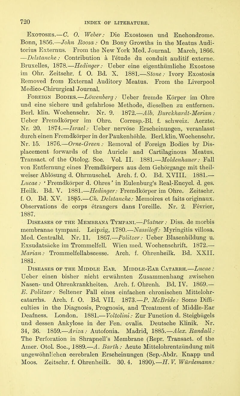 ExoTOSES.—C. 0. Weber: Die Exostosen und Enchondrome. Bonn, 1856.—John Boosa.- On Bony Growths in the Meatus Audi- torius Externus. From the New York Med. Journal. March, 1866. —Delstanche: Contribution a I'etude du conduit auditif externe. Bruxelles, 1878.—Hedinger: Ueber eine eigenthiimliche Exostose im Ohr. Zeitschr. f. O. Bd. X. 1881.—Stone: Ivory Exostosis Eemoved from External Auditory Meatus. From the Liverpool Medico-Chirurgical Journal. Foreign Bodies.—Ldivenberg: Ueber fremde Korper im Ohre und eine sichere und gefahrlose Methode, dieselben zu entfernen. Berl. klin. Wochenschr. Nr. 9. 1872.—Alb. Burchhardt-Merian: Ueber Fremdkorper im Ohre. Corresp.-Bl. f. schweiz. Aerzte. Nr. 20. 1874.—Israel: Ueber nervose Erscheinungen, veranlasst durch einen Fremdkorper in der Paukenhohle. Berl. klin. Wochenschr. Nr. 15. 1876.—Orne-Green: Eemoval of Foreign Bodies by Dis- placement forwards of the Auricle and Cartilaginous Meatus. Transact, of the Otolog. Soc. Vol. II. imi.—Moldenliauer: Fall von Entfernung eines Fremdkorpers aus dem Gehorgange mit theil- weiser Ablosung d. OhrmuscheL Arch. f. O. Bd. XVIII. 1881.— Lucae : ' Fremdkorper d. Ohres ' in Eulenburg's Eeal-Encycl. d. ges. Heilk. Bd. V. 1881.—Hedinger: Fremdkorper im Ohre. Zeitschr. f. O. Bd. XV. 18^5.—Ch. Delstanche: Memoires et faits originaux. Observations de corps etrangers dans I'oreille. Nr. 2. Fevrier, 1887. Diseases of the Membrana Tympani.—Plainer: Diss, de morbis membranae tympani. Leipzig, 1780.—Nassiloff: Myringitis villosa. Med. Centralbl. Nr. 11. 1867.—Politzer: Ueber Blasenbildung u. Exsudatsacke im Trommelfell. Wien med. Wochenschrift. 1872.— Marian: Trommelfellabscesse. Arch. f. Ohrenheilk. Bd. XXII. 1881. Diseases of the Middle Ear. Middle-Ear Catarrh.—Lucae : Ueber einen bisher nicht erwahnten Zusammenhang zwischen Nasen- und Ohrenkrankheiten. Arch. f. Ohrenh. Bd. IV. 1869.— E. Politzer: Seltener Fall eines einfachen chronischen Mittelohr- catarrhs. Arch. f. 0. Bd. VII 1873.—P. McBride: Some Diffi- culties in the Diagnosis, Prognosis, and Treatment of Middle-Ear Deafness. London. 1881.—Voltolini: Zur Function d. Steigbilgels und dessen Ankylose in der Fen. ovalis. Deutsche Klinik. Nr. 34, 36. 1859.—^ri>a .• Autofonia. Madrid, 1885.—Alex. Bandall : The Perforation in Shrapnell's Membrane (Eepr. Transact, of the Amer. Otol. Soc, 1889.—A. Barth: Acute Mittelohrentziindung mit ungewohnlichen cerebralen Erscheinungen (Sep.-Abdr. Knapp und Moos. Zeitschr. f. Ohrenheilk. 30. 4. 1890).—-ff. V. Wilrdemann: