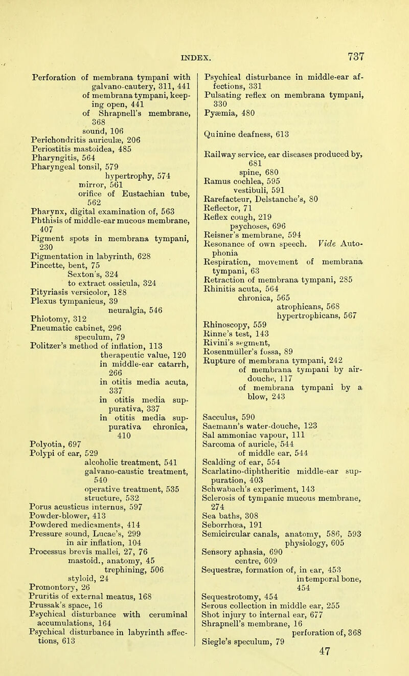 Perforation of membrana tympani with galvano-cautery, 311, 441 of membrana tympani, keep- ing open, 441 of Shrapnell's membrane, 368 sound, 106 Perichondritis aurioulse, 206 Periostitis mastoidea, 485 Pharyngitis, 564 Pharyngeal tonsil, 579 hypertrophy, 574 mirror, 561 orifice of Eustachian tube, 562 Pharynx, digital examination of, 563 Phthisis of middle-ear mucous membrane, 407 Pigment spots in membrana tympani, 230 Pigmentation in labyrinth, 628 Pincette, bent, 75 Sexton's, 324 to extract ossicula, 324 Pityriasis versicolor, 188 Plexus tympanicus, 39 neuralgia, 546 Phiotomy, 312 Pneumatic cabinet, 296 speculum, 79 Politzer's method of inflation, 113 therapeutic value, 120 in middle-ear catarrh, 266 in otitis media acuta, 337 in otitis media sup- purativa, 337 in otitis media sup- purativa chronica, 410 Polyotia, 697 Polypi of ear, 529 alcoholic treatment, 541 galvano-caustic treatment, 540 operative treatment, 535 structure, 532 Porus acusticus internus, 597 Powder-blower, 413 Powdered medicaments, 414 Pressure sound, Lucae's, 299 in air inflation, 104 Processus brevis mallei, 27, 76 mastoid., anatomy, 45 trephining, 506 styloid, 24 Promontory, 26 Pruritis of external meatus, 168 Prussak's space, 16 Psychical disturbance with ceruminal accumulations, 164 Psychical disturbance in labyrinth affec- tions, 613 Psychical disturbance in middle-ear af- fections, 331 Pulsating reflex on membrana tympani, 330 Pyemia, 480 Quinine deafness, 613 Railway service, ear diseases produced by, 681 spine, 680 Ramus cochlea, 595 vestibuli, 591 Rarefacteur, Delstanche's, 80 Reflector, 71 Reflex cough, 219 psychoses, 696 Reisner's membrane, 594 Resonance of own speech. Vide Auto- phonia Respiration, movement of membrana tympani, 63 Retraction of membrana tympani, 285 Rhinitis acuta, 564 chronica, 565 atrophicans, 568 hypertrophicans, 567 Rhinoscopy, 559 Rinne's test, 143 Rivini's segment, RosenmuUer's fossa, 89 Rupture of membrana tympani, 242 of membrana tympani by air- douche, 117 of membrana tympani by a blow, 243 Sacculus, 590 Saemann's water-douche, 123 Sal ammoniac vapour, 111 Sarcoma of auricle, 544 of middle ear, 544 Scalding of ear, 554 Scarlatino-diphtheritic middle-ear sup- puration, 403 Schwabach's experiment, 143 Sclerosis of tympanic mucous membrane, 274 Sea baths, 308 Seborrhcea, 191 Semicircular canals, anatomy, 586, 593 physiology, 605 Sensory aphasia, 690 centre, 609 Sequestrse, formation of, in tar, 453 in temporal bone, 454 Sequestrotomy, 454 Serous collection in middle ear, 255 Shot injury to internal ear, 677 Shrapnell's membrane, 16 perforation of, 368 Siegle's speculum, 79 47