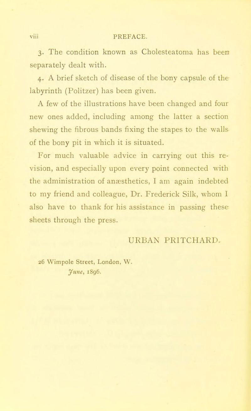 3. The condition known as Cholesteatoma has been separately dealt with. 4. A brief sketch of disease of the bony capsule of the labyrinth (Politzer) has been given. A few of the illustrations have been changed and four new ones added, including among the latter a section shewing the fibrous bands fixing the stapes to the walls of the bony pit in which it is situated. Por much valuable advice in carrying out this re- vision, and especially upon every point connected with the administration of anaesthetics, I am again indebted to my friend and colleague, Dr. Frederick Silk, whom I also have to thank for his assistance in passing these sheets through the press. URBAN PRITCHARD. 26 Wimpole Street, London, W. June, 1896.