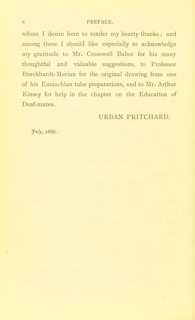 whom I desire here to tender my hearty thanks ; and among these I should like especially to acknowledge my gratitude to Mr. Cresswell Baber for his many thoughtful and valuable suggestions, to Professor Burckhardt-Merian for the original drawing from one of his Eustachian tube preparations, and to Mr. Arthur Kinsey for help in the chapter on the Education of Deaf-mutes. URBAN PRITCHARD.