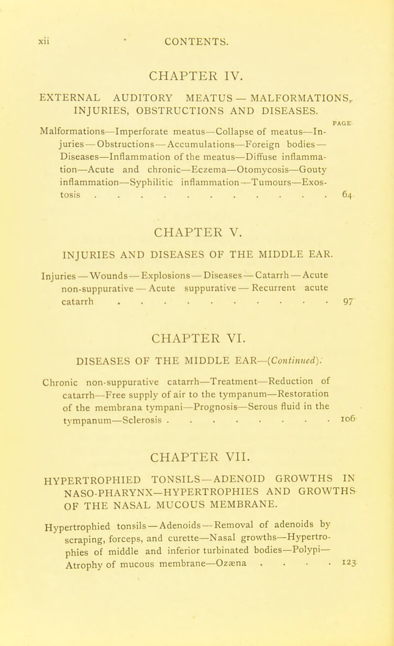 CHAPTER IV. EXTERNAL AUDITORY MEATUS — MALFORMATIONS,. INJURIES, OBSTRUCTIONS AND DISEASES. PAGE Malformations—Imperforate meatus—Collapse of meatus—In- juries — Obstructions — Accumulations—Foreign bodies — Diseases—Inflammation of the meatus—Diffuse inflamma- tion—Acute and chronic—Eczema—Otomycosis—Gouty inflammation—Syphilitic inflammation —Tumours—Exos- tosis ........... 64 CHAPTER V. INJURIES AND DISEASES OF THE MIDDLE EAR. Injuries — Wounds — Explosions — Diseases —Catarrh — Acute non-suppurative — Acute suppurative — Recurrent acute catarrh 97 CHAPTER VI. DISEASES OF THE MIDDLE EAR—(Continued): Chronic non-suppurative catarrh—Treatment—Reduction of catarrh—Free supply of air to the tympanum—Restoration of the membrana tympani—Prognosis—Serous fluid in the tympanum—Sclerosis CHAPTER VII. HYPERTROPHIED TONSILS —ADENOID GROWTHS IN NASO-PHARYNX—HYPERTROPHIES AND GROWTHS OF THE NASAL MUCOUS MEMBRANE. Hypertrophied tonsils — Adenoids — Removal of adenoids by scraping, forceps, and curette—Nasal growths—Hypertro- phies of middle and inferior turbinated bodies—Polypi— Atrophy of mucous membrane—Ozaena .... 123