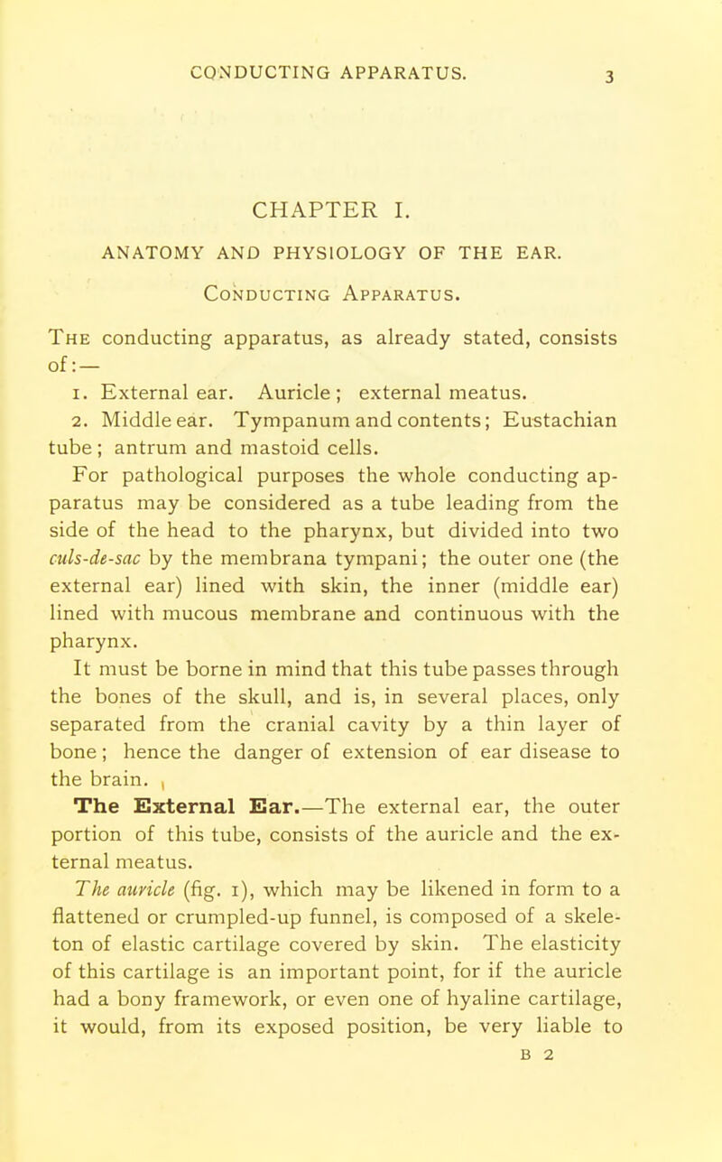 CONDUCTING APPARATUS. CHAPTER I. ANATOMY AND PHYSIOLOGY OF THE EAR. Conducting Apparatus. The conducting apparatus, as already stated, consists of: — 1. External ear. Auricle; external meatus. 2. Middle ear. Tympanum and contents; Eustachian tube ; antrum and mastoid cells. For pathological purposes the whole conducting ap- paratus may be considered as a tube leading from the side of the head to the pharynx, but divided into two culs-de-sac by the membrana tympani; the outer one (the external ear) lined with skin, the inner (middle ear) lined with mucous membrane and continuous with the pharynx. It must be borne in mind that this tube passes through the bones of the skull, and is, in several places, only separated from the cranial cavity by a thin layer of bone; hence the danger of extension of ear disease to the brain. , The External Ear.—The external ear, the outer portion of this tube, consists of the auricle and the ex- ternal meatus. The auricle (fig. i), which may be likened in form to a flattened or crumpled-up funnel, is composed of a skele- ton of elastic cartilage covered by skin. The elasticity of this cartilage is an important point, for if the auricle had a bony framework, or even one of hyaline cartilage, it would, from its exposed position, be very liable to B 2