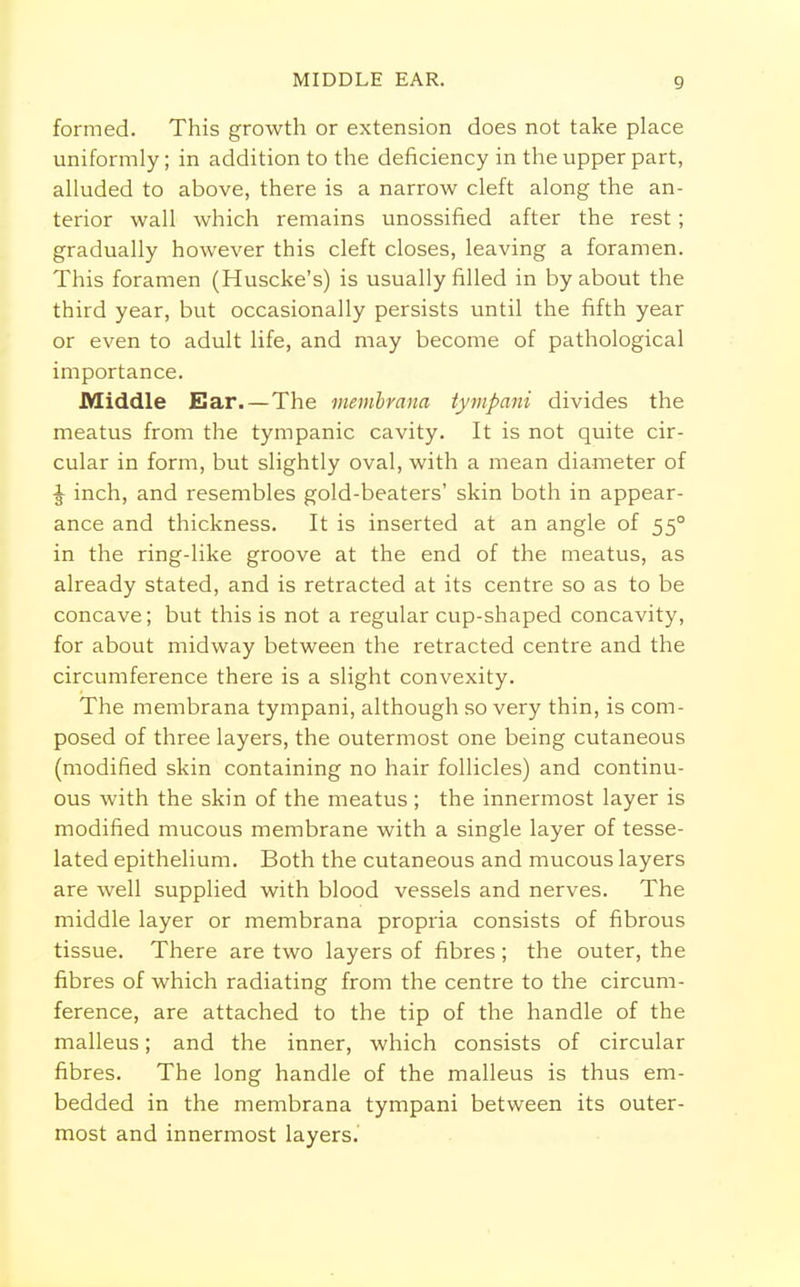 formed. This growth or extension does not take place uniformly; in addition to the deficiency in the upper part, alluded to above, there is a narrow cleft along the an- terior wall which remains unossified after the rest; gradually however this cleft closes, leaving a foramen. This foramen (Huscke's) is usually filled in by about the third year, but occasionally persists until the fifth year or even to adult life, and may become of pathological importance. Middle Ear.—The membram tympani divides the meatus from the tympanic cavity. It is not quite cir- cular in form, but slightly oval, with a mean diameter of ^ inch, and resembles gold-beaters' skin both in appear- ance and thickness. It is inserted at an angle of 550 in the ring-like groove at the end of the meatus, as already stated, and is retracted at its centre so as to be concave; but this is not a regular cup-shaped concavity, for about midway between the retracted centre and the circumference there is a slight convexity. The membrana tympani, although so very thin, is com- posed of three layers, the outermost one being cutaneous (modified skin containing no hair follicles) and continu- ous with the skin of the meatus ; the innermost layer is modified mucous membrane with a single layer of tesse- lated epithelium. Both the cutaneous and mucous layers are well supplied with blood vessels and nerves. The middle layer or membrana propria consists of fibrous tissue. There are two layers of fibres ; the outer, the fibres of which radiating from the centre to the circum- ference, are attached to the tip of the handle of the malleus; and the inner, which consists of circular fibres. The long handle of the malleus is thus em- bedded in the membrana tympani between its outer- most and innermost layers.