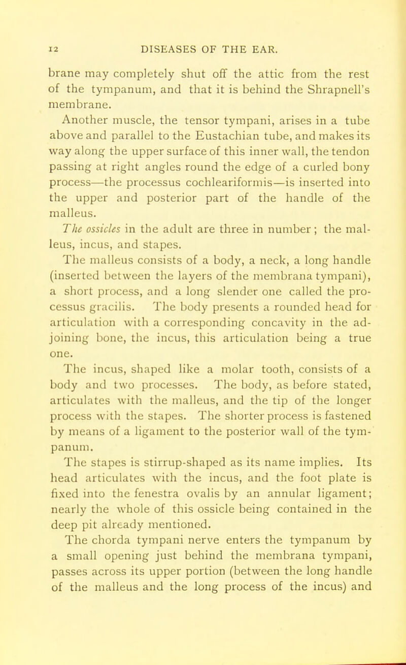 brane may completely shut off the attic from the rest of the tympanum, and that it is behind the Shrapnell's membrane. Another muscle, the tensor tympani, arises in a tube above and parallel to the Eustachian tube, and makes its way along the upper surface of this inner wall, the tendon passing at right angles round the edge of a curled bony process—the processus cochleariformis—is inserted into the upper and posterior part of the handle of the malleus. The ossicles in the adult are three in number; the mal- leus, incus, and stapes. The malleus consists of a body, a neck, a long handle (inserted between the layers of the membrana tympani), a short process, and a long slender one called the pro- cessus gracilis. The body presents a rounded head for articulation with a corresponding concavity in the ad- joining bone, the incus, this articulation being a true one. The incus, shaped like a molar tooth, consists of a body and two processes. The body, as before stated, articulates with the malleus, and the tip of the longer process with the stapes. The shorter process is fastened by means of a ligament to the posterior wall of the tym- panum. The stapes is stirrup-shaped as its name implies. Its head articulates with the incus, and the foot plate is fixed into the fenestra ovalis by an annular ligament; nearly the whole of this ossicle being contained in the deep pit already mentioned. The chorda tympani nerve enters the tympanum by a small opening just behind the membrana tympani, passes across its upper portion (between the long handle of the malleus and the long process of the incus) and