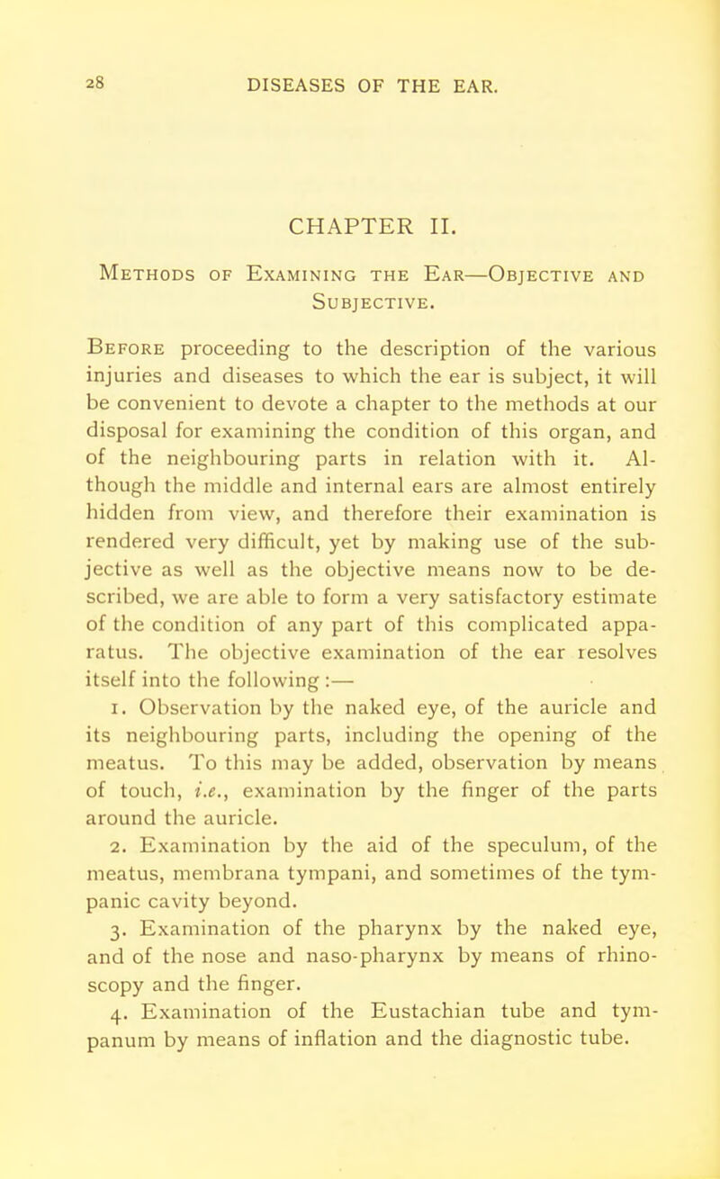 CHAPTER II. Methods of Examining the Ear—Objective and Subjective. Before proceeding to the description of the various injuries and diseases to which the ear is subject, it will be convenient to devote a chapter to the methods at our disposal for examining the condition of this organ, and of the neighbouring parts in relation with it. Al- though the middle and internal ears are almost entirely hidden from view, and therefore their examination is rendered very difficult, yet by making use of the sub- jective as well as the objective means now to be de- scribed, we are able to form a very satisfactory estimate of the condition of any part of this complicated appa- ratus. The objective examination of the ear resolves itself into the following :— 1. Observation by the naked eye, of the auricle and its neighbouring parts, including the opening of the meatus. To this may be added, observation by means of touch, i.e., examination by the finger of the parts around the auricle. 2. Examination by the aid of the speculum, of the meatus, membrana tympani, and sometimes of the tym- panic cavity beyond. 3. Examination of the pharynx by the naked eye, and of the nose and naso-pharynx by means of rhino- scopy and the finger. 4. Examination of the Eustachian tube and tym- panum by means of inflation and the diagnostic tube.