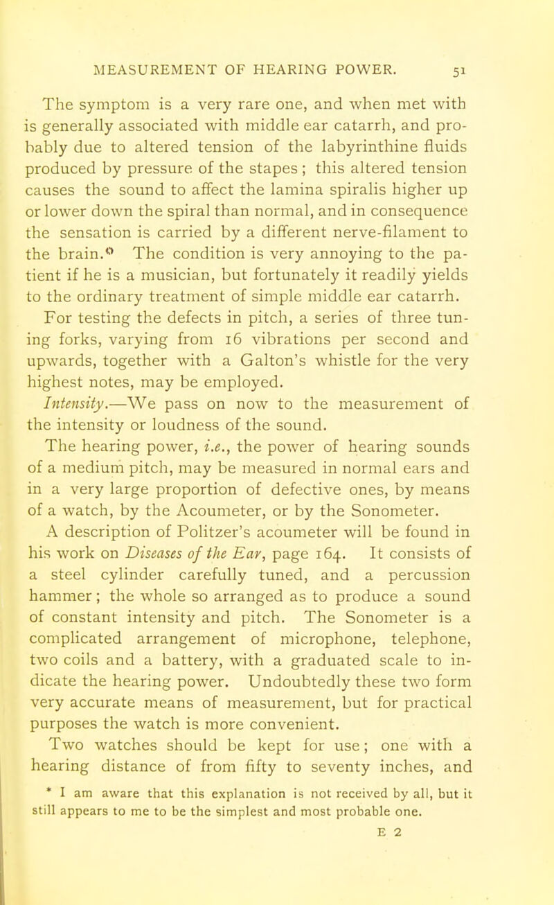 MEASUREMENT OF HEARING POWER. The symptom is a very rare one, and when met with is generally associated with middle ear catarrh, and pro- bably due to altered tension of the labyrinthine fluids produced by pressure of the stapes ; this altered tension causes the sound to affect the lamina spiralis higher up or lower down the spiral than normal, and in consequence the sensation is carried by a different nerve-filament to the brain.0 The condition is very annoying to the pa- tient if he is a musician, but fortunately it readily yields to the ordinary treatment of simple middle ear catarrh. For testing the defects in pitch, a series of three tun- ing forks, varying from 16 vibrations per second and upwards, together with a Galton's whistle for the very highest notes, may be employed. Intensity.—We pass on now to the measurement of the intensity or loudness of the sound. The hearing power, i.e., the power of hearing sounds of a medium pitch, may be measured in normal ears and in a very large proportion of defective ones, by means of a watch, by the Acoumeter, or by the Sonometer. A description of Politzer's acoumeter will be found in his work on Diseases of the Ear, page 164. It consists of a steel cylinder carefully tuned, and a percussion hammer; the whole so arranged as to produce a sound of constant intensity and pitch. The Sonometer is a complicated arrangement of microphone, telephone, two coils and a battery, with a graduated scale to in- dicate the hearing power. Undoubtedly these two form very accurate means of measurement, but for practical purposes the watch is more convenient. Two watches should be kept for use; one with a hearing distance of from fifty to seventy inches, and * I am aware that this explanation is not received by all, but it still appears to me to be the simplest and most probable one. E 2