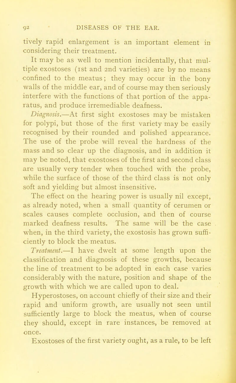 tively rapid enlargement is an important element in considering their treatment. It may be as well to mention incidentally, that mul- tiple exostoses (ist and 2nd varieties) are by no means confined to the meatus; they may occur in the bony walls of the middle ear, and of course may then seriously interfere with the functions of that portion of the appa- ratus, and produce irremediable deafness. Diagnosis.—At first sight exostoses may be mistaken for polypi, but those of the first variety may be easily recognised by their rounded and polished appearance. The use of the probe will reveal the hardness of the mass and so clear up the diagnosis, and in addition it may be noted, that exostoses of the first and second class are usually very tender when touched with the probe, while the surface of those of the third class is not only soft and yielding but almost insensitive. The effect on the hearing power is usually nil except, as already noted, when a small quantity of cerumen or scales causes complete occlusion, and then of course marked deafness results. The same will be the case when, in the third variety, the exostosis has grown suffi- ciently to block the meatus. Treatment.—I have dwelt at some length upon the classification and diagnosis of these growths, because the line of treatment to be adopted in each case varies considerably with the nature, position and shape of the growth with which we are called upon to deal. Hyperostoses, on account chiefly of their size and their rapid and uniform growth, are usually not seen until sufficiently large to block the meatus, when of course they should, except in rare instances, be removed at once. Exostoses of the first variety ought, as a rule, to be left