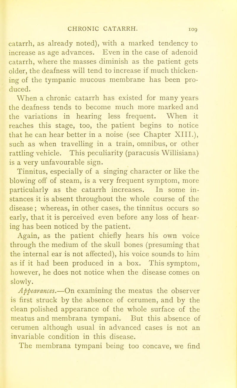 catarrh, as already noted), with a marked tendency to increase as age advances. Even in the case of adenoid catarrh, where the masses diminish as the patient gets older, the deafness will tend to increase if much thicken- ing of the tympanic mucous membrane has been pro- duced. When a chronic catarrh has existed for many years the deafness tends to become much more marked and the variations in hearing less frequent. When it reaches this stage, too, the patient begins to notice that he can hear better in a noise (see Chapter XIII.), such as when travelling in a train, omnibus, or other rattling vehicle. This peculiarity (paracusis Willisiana) is a very unfavourable sign. Tinnitus, especially of a singing character or like the blowing off of steam, is a very frequent symptom, more particularly as the catarrh increases. In some in- stances it is absent throughout the whole course of the disease; whereas, in other cases, the tinnitus occurs so early, that it is perceived even before any loss of hear- ing has been noticed by the patient. Again, as the patient chiefly hears his own voice through the medium of the skull bones (presuming that the internal ear is not affected), his voice sounds to him as if it had been produced in a box. This symptom, however, he does not notice when the disease comes on slowly. Appearances.—On examining the meatus the observer is first struck by the absence of cerumen, and by the clean polished appearance of the whole surface of the meatus and membrana tympani. But this absence of cerumen although usual in advanced cases is not an invariable condition in this disease. The membrana tympani being too concave, we find