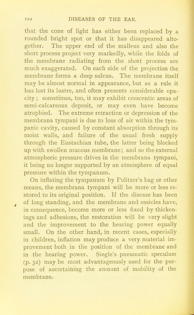 that the cone of light has either been replaced by a rounded bright spot or that it has disappeared alto- gether. The upper end of the malleus and also the short process project very markedly, while the folds of the membrane radiating from the short process are much exaggerated. On each side of the projection the membrane forms a deep sulcus. The membrane itself may be almost normal in appearance, but as a rule it has lost its lustre, and often presents considerable opa- city ; sometimes, too, it may exhibit crescentic areas of semi-calcareous deposit, or may even have become atrophied. The extreme retraction or depression of the membrana tympani is due to loss of air within the tym- panic cavity, caused by constant absorption through its moist walls, and failure of the usual fresh supply through the Eustachian tube, the latter being blocked up with swollen mucous membrane; and so the external atmospheric pressure drives in the membrana tympani, it being no longer supported by an atmosphere of equal pressure within the tympanum. On inflating the tympanum by Politzer's bag or other means, the membrana tympani will be more or less re- stored to its original position. If the disease has been of long standing, and the membrane and ossicles have, in consequence, become more or less fixed by thicken- ings and adhesions, the restoration will be very slight and the improvement to the hearing power equally small. On the other hand, in recent cases, especially in children, inflation may produce a very material im- provement both in the position of the membrane and in the hearing power. Siegle's pneumatic speculum (p. 32) may be most advantageously used for the pur- pose of ascertaining the amount of mobility of the membrane.