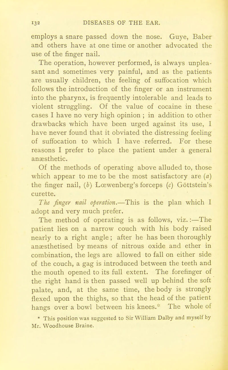 employs a snare passed down the nose. Guye, Baber and others have at one time or another advocated the use of the finger nail. The operation, however performed, is always unplea- sant and sometimes very painful, and as the patients are usually children, the feeling of suffocation which follows the introduction of the finger or an instrument into the pharynx, is frequently intolerable and leads to violent struggling. Of the value of cocaine in these cases I have no very high opinion ; in addition to other drawbacks which have been urged against its use, I have never found that it obviated the distressing feeling of suffocation to which I have referred. For these reasons I prefer to place the patient under a general anaesthetic. Of the methods of operating above alluded to, those which appear to me to be the most satisfactory are (a) the finger nail, (b) Lcewenberg's forceps (c) Gottstein's curette. The finger mil operation.—This is the plan which I adopt and very much prefer. The method of operating is as follows, viz.:—The patient lies on a narrow couch with his body raised nearly to a right angle; after he has been thoroughly anaesthetised by means of nitrous oxide and ether in combination, the legs are allowed to fall on either side of the couch, a gag is introduced between the teeth and the mouth opened to its full extent. The forefinger of the right hand is then passed well up behind the soft palate, and, at the same time, the body is strongly flexed upon the thighs, so that the head of the patient hangs over a bowl between his knees.* The whole of * This position was suggested to Sir William Dalby and myself by Mr. Woodhouse Braine.