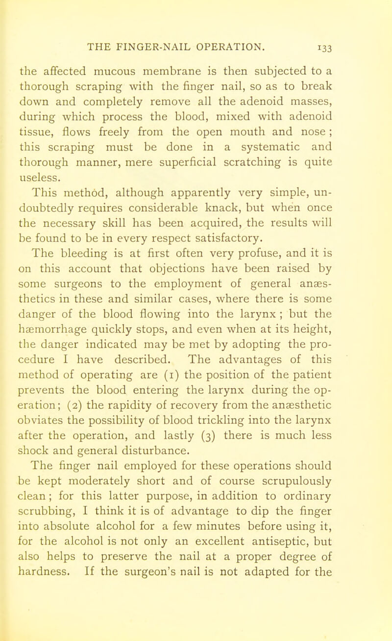 THE FINGER-NAIL OPERATION. the affected mucous membrane is then subjected to a thorough scraping with the finger nail, so as to break down and completely remove all the adenoid masses, during which process the blood, mixed with adenoid tissue, flows freely from the open mouth and nose; this scraping must be done in a systematic and thorough manner, mere superficial scratching is quite useless. This method, although apparently very simple, un- doubtedly requires considerable knack, but when once the necessary skill has been acquired, the results will be found to be in every respect satisfactory. The bleeding is at first often very profuse, and it is on this account that objections have been raised by some surgeons to the employment of general anaes- thetics in these and similar cases, where there is some danger of the blood flowing into the larynx ; but the haemorrhage quickly stops, and even when at its height, the danger indicated may be met by adopting the pro- cedure I have described. The advantages of this method of operating are (1) the position of the patient prevents the blood entering the larynx during the op- eration; (2) the rapidity of recovery from the anaesthetic obviates the possibility of blood trickling into the larynx after the operation, and lastly (3) there is much less shock and general disturbance. The finger nail employed for these operations should be kept moderately short and of course scrupulously clean; for this latter purpose, in addition to ordinary scrubbing, I think it is of advantage to dip the finger into absolute alcohol for a few minutes before using it, for the alcohol is not only an excellent antiseptic, but also helps to preserve the nail at a proper degree of hardness. If the surgeon's nail is not adapted for the