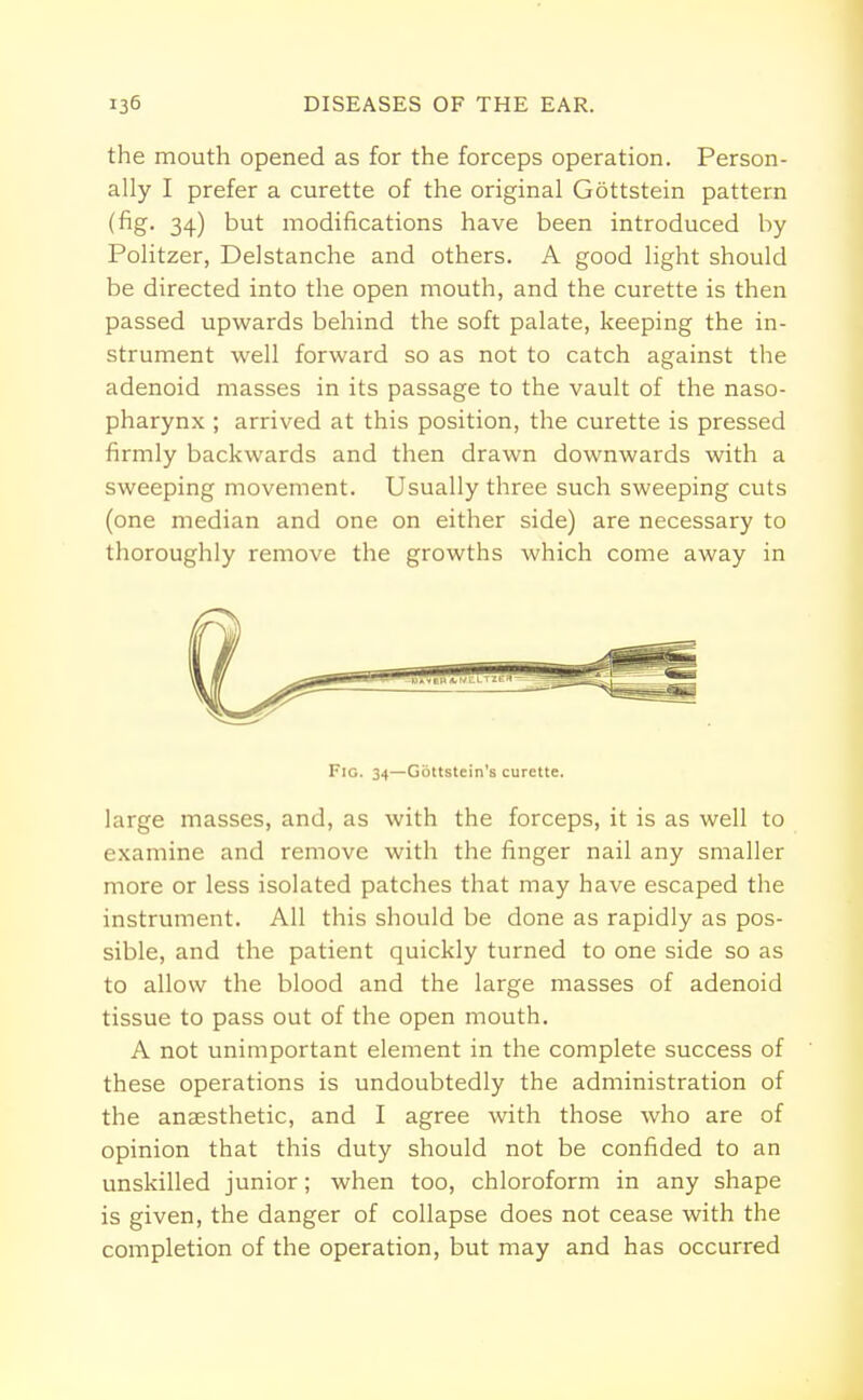 the mouth opened as for the forceps operation. Person- ally I prefer a curette of the original Gottstein pattern (fig. 34) but modifications have been introduced by Politzer, Delstanche and others. A good light should be directed into the open mouth, and the curette is then passed upwards behind the soft palate, keeping the in- strument well forward so as not to catch against the adenoid masses in its passage to the vault of the naso- pharynx ; arrived at this position, the curette is pressed firmly backwards and then drawn downwards with a sweeping movement. Usually three such sweeping cuts (one median and one on either side) are necessary to thoroughly remove the growths which come away in Fig. 34—Gbttstein's curette. large masses, and, as with the forceps, it is as well to examine and remove with the finger nail any smaller more or less isolated patches that may have escaped the instrument. All this should be done as rapidly as pos- sible, and the patient quickly turned to one side so as to allow the blood and the large masses of adenoid tissue to pass out of the open mouth. A not unimportant element in the complete success of these operations is undoubtedly the administration of the anaesthetic, and I agree with those who are of opinion that this duty should not be confided to an unskilled junior; when too, chloroform in any shape is given, the danger of collapse does not cease with the completion of the operation, but may and has occurred