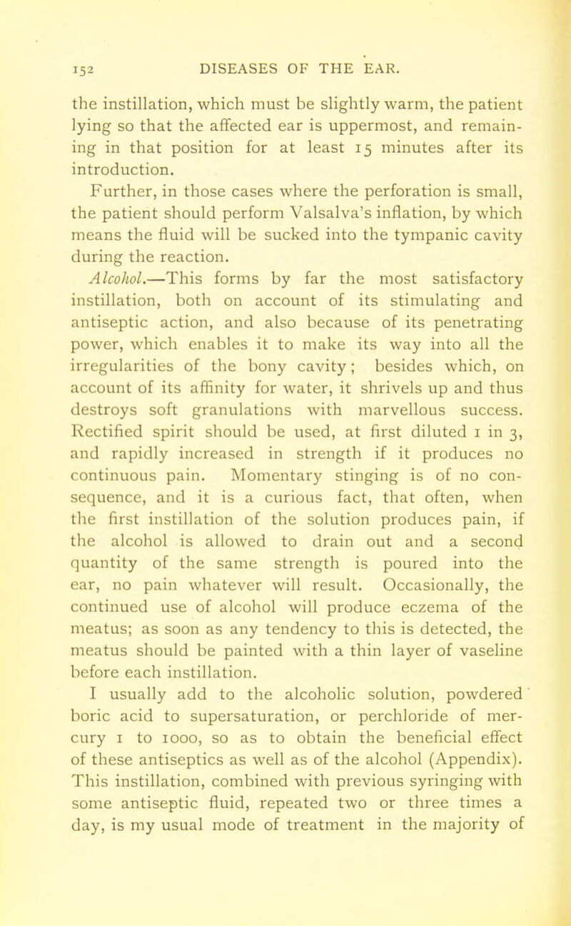 the instillation, which must be slightly warm, the patient lying so that the affected ear is uppermost, and remain- ing in that position for at least 15 minutes after its introduction. Further, in those cases where the perforation is small, the patient should perform Valsalva's inflation, by which means the fluid will be sucked into the tympanic cavity during the reaction. Alcohol.—This forms by far the most satisfactory instillation, both on account of its stimulating and antiseptic action, and also because of its penetrating power, which enables it to make its way into all the irregularities of the bony cavity; besides which, on account of its affinity for water, it shrivels up and thus destroys soft granulations with marvellous success. Rectified spirit should be used, at first diluted 1 in 3, and rapidly increased in strength if it produces no continuous pain. Momentary stinging is of no con- sequence, and it is a curious fact, that often, when the first instillation of the solution produces pain, if the alcohol is allowed to drain out and a second quantity of the same strength is poured into the ear, no pain whatever will result. Occasionally, the continued use of alcohol will produce eczema of the meatus; as soon as any tendency to this is detected, the meatus should be painted with a thin layer of vaseline before each instillation. I usually add to the alcoholic solution, powdered boric acid to supersaturation, or perchloride of mer- cury 1 to 1000, so as to obtain the beneficial effect of these antiseptics as well as of the alcohol (Appendix). This instillation, combined with previous syringing with some antiseptic fluid, repeated two or three times a day, is my usual mode of treatment in the majority of