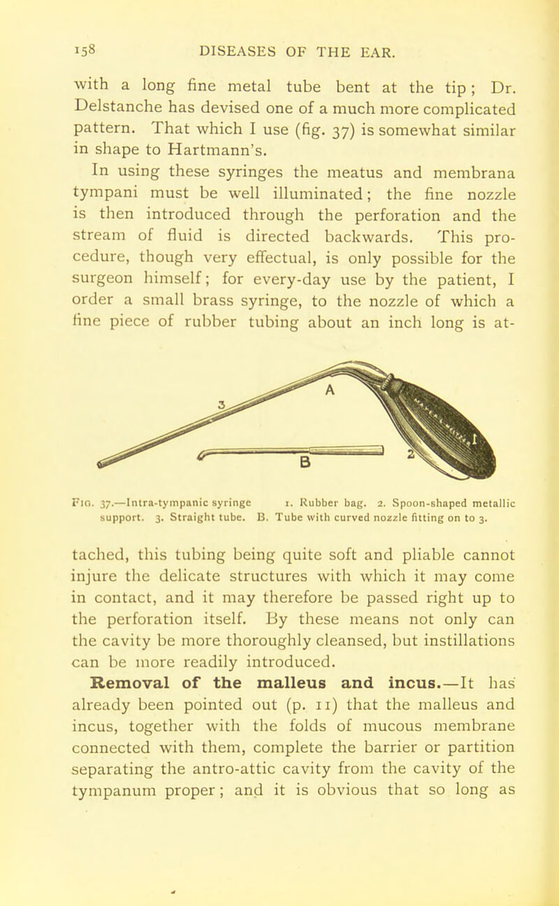 with a long fine metal tube bent at the tip; Dr. Delstanche has devised one of a much more complicated pattern. That which I use (fig. 37) is somewhat similar in shape to Hartmann's. In using these syringes the meatus and membrana tympani must be well illuminated; the fine nozzle is then introduced through the perforation and the stream of fluid is directed backwards. This pro- cedure, though very effectual, is only possible for the surgeon himself; for every-day use by the patient, I order a small brass syringe, to the nozzle of which a fine piece of rubber tubing about an inch long is at- Fig. 37.—Intra-tympanic syringe i. Rubber bag. 2. Spoon-shaped metallic support. 3. Straight tube. B. Tube with curved nozzle fitting on to 3. tached, this tubing being quite soft and pliable cannot injure the delicate structures with which it may come in contact, and it may therefore be passed right up to the perforation itself. By these means not only can the cavity be more thoroughly cleansed, but instillations can be more readily introduced. Removal of the malleus and incus.—It has already been pointed out (p. n) that the malleus and incus, together with the folds of mucous membrane connected with them, complete the barrier or partition separating the antro-attic cavity from the cavity of the tympanum proper ; and it is obvious that so long as