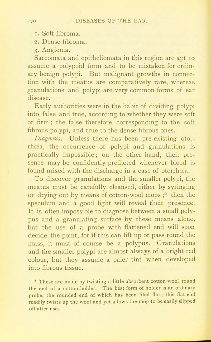 1. Soft fibroma. 2. Dense fibroma. 3. Angioma. Sarcomata and epitheliomata in this region are apt to assume a polypoid form and to be mistaken for ordin- ary benign polypi. But malignant growths in connec- tion with the meatus are comparatively rare, whereas granulations and polypi are very common forms of ear disease. Early authorities were in the habit of dividing polypi into false and true, according to whether they were soft or firm ; the false therefore corresponding to the soft fibrous polypi, and true to the dense fibrous ones. Diagnosis.—Unless there has been pre-existing otor- rhoea, the occurrence of polypi and granulations is practically impossible; on the other hand, their pre- sence may be confidently predicted whenever blood is found mixed with the discharge in a case of otorrhcea. To discover granulations and the smaller polypi, the meatus must be carefully cleansed, either by syringing or drying out by means of cotton-wool mops ;* then the speculum and a good light will reveal their presence. It is often impossible to diagnose between a small poly- pus and a granulating surface by these means alone, but the use of a probe with flattened end will soon decide the point, for if this can lift up or pass round the mass, it must of course be a polypus. Granulations and the smaller polypi are almost always of a bright red colour, but they assume a paler tint when developed into fibrous tissue. * These are made by twisting a little absorbent cotton-wool round the end of a cotton-holder. The best form of holder is an ordinary probe, the rounded end of which has been filed flat; this flat end readily twists up the wool and yet allows the mop to be easily slipped off after use.