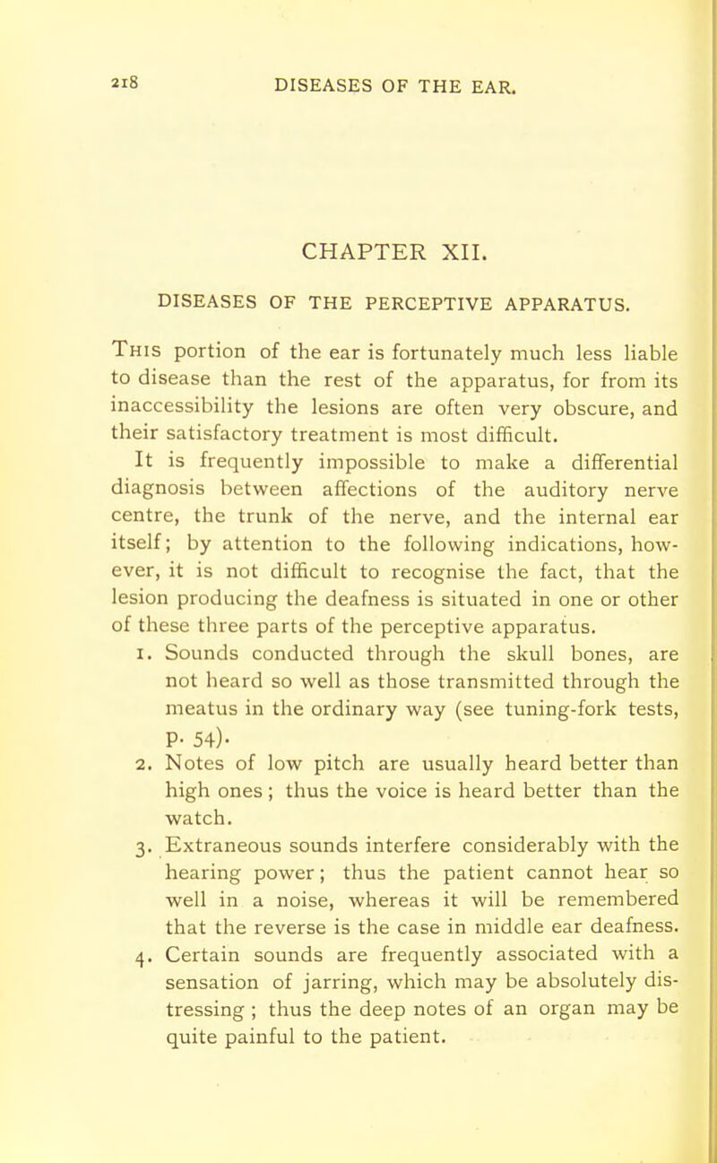 CHAPTER XII. DISEASES OF THE PERCEPTIVE APPARATUS. This portion of the ear is fortunately much less liable to disease than the rest of the apparatus, for from its inaccessibility the lesions are often very obscure, and their satisfactory treatment is most difficult. It is frequently impossible to make a differential diagnosis between affections of the auditory nerve centre, the trunk of the nerve, and the internal ear itself; by attention to the following indications, how- ever, it is not difficult to recognise the fact, that the lesion producing the deafness is situated in one or other of these three parts of the perceptive apparatus. 1. Sounds conducted through the skull bones, are not heard so well as those transmitted through the meatus in the ordinary way (see tuning-fork tests, P- 54)- 2. Notes of low pitch are usually heard better than high ones; thus the voice is heard better than the watch. 3. Extraneous sounds interfere considerably with the hearing power; thus the patient cannot hear so well in a noise, whereas it will be remembered that the reverse is the case in middle ear deafness. 4. Certain sounds are frequently associated with a sensation of jarring, which may be absolutely dis- tressing ; thus the deep notes of an organ may be quite painful to the patient.