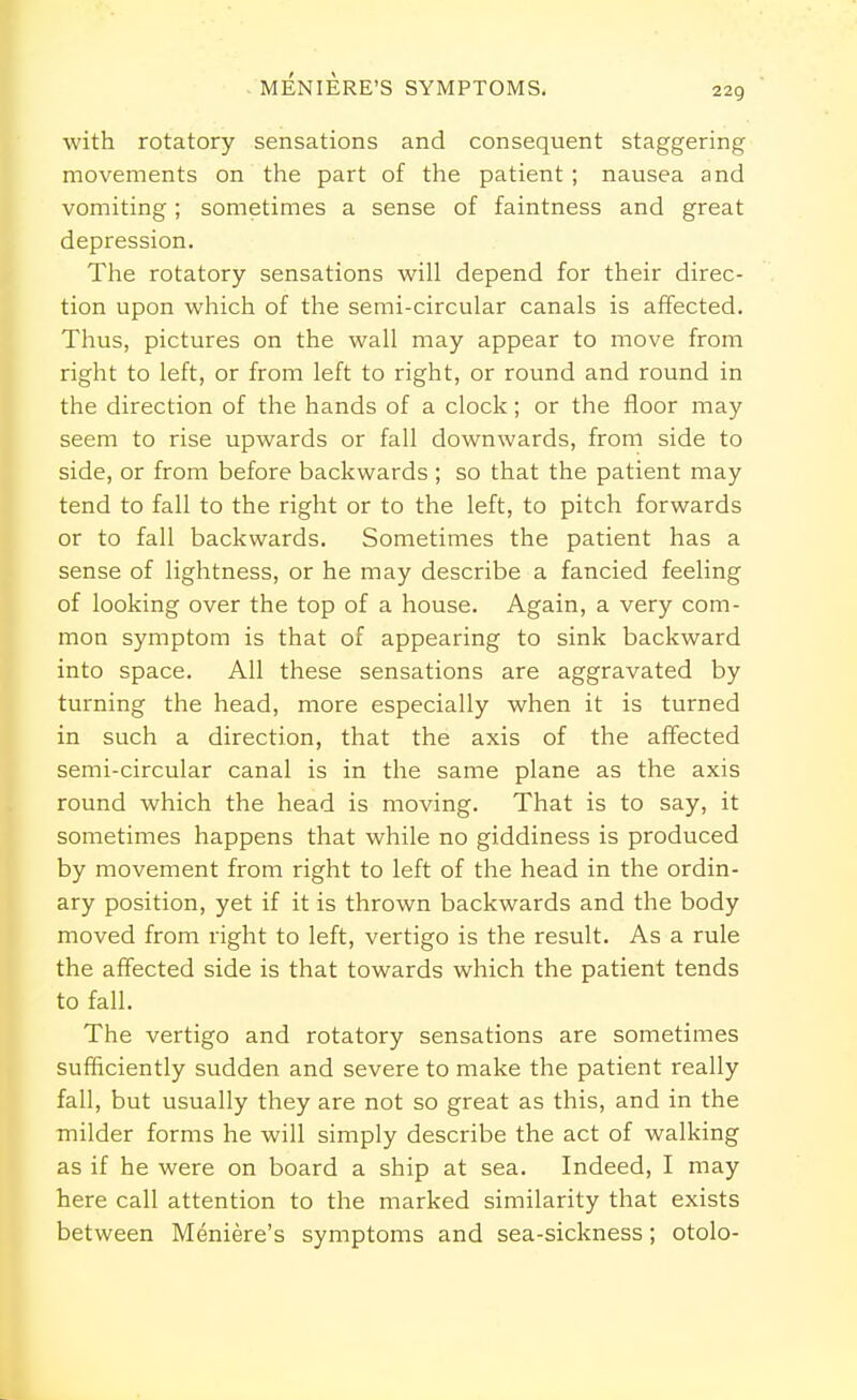 MENIERE'S SYMPTOMS. with rotatory sensations and consequent staggering movements on the part of the patient ; nausea and vomiting; sometimes a sense of faintness and great depression. The rotatory sensations will depend for their direc- tion upon which of the semi-circular canals is affected. Thus, pictures on the wall may appear to move from right to left, or from left to right, or round and round in the direction of the hands of a clock; or the floor may seem to rise upwards or fall downwards, from side to side, or from before backwards ; so that the patient may tend to fall to the right or to the left, to pitch forwards or to fall backwards. Sometimes the patient has a sense of lightness, or he may describe a fancied feeling of looking over the top of a house. Again, a very com- mon symptom is that of appearing to sink backward into space. All these sensations are aggravated by turning the head, more especially when it is turned in such a direction, that the axis of the affected semi-circular canal is in the same plane as the axis round which the head is moving. That is to say, it sometimes happens that while no giddiness is produced by movement from right to left of the head in the ordin- ary position, yet if it is thrown backwards and the body moved from right to left, vertigo is the result. As a rule the affected side is that towards which the patient tends to fall. The vertigo and rotatory sensations are sometimes sufficiently sudden and severe to make the patient really fall, but usually they are not so great as this, and in the milder forms he will simply describe the act of walking as if he were on board a ship at sea. Indeed, I may here call attention to the marked similarity that exists between Meniere's symptoms and sea-sickness; otolo-