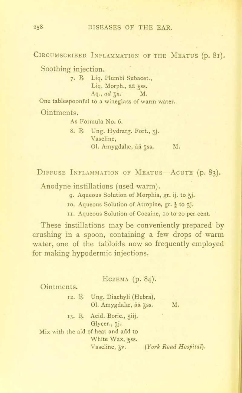 Circumscribed Inflammation of the Meatus (p. 81). Soothing injection. 7. R> Liq. Plumbi Subacet., Liq. Morph., aa §ss. One tablespoonful to a wineglass of warm water. Ointments. As Formula No. 6. 8. R. Ung. Hydrarg. Fort., 5j. Vaseline, Diffuse Inflammation of Meatus—Acute (p. 83). Anodyne instillations (used warm). 9. Aqueous Solution of Morphia, gr. ij. to 5j. 10. Aqueous Solution of Atropine, gr. § to 5j. 11. Aqueous Solution of Cocaine, 10 to 20 per cent. These instillations may be conveniently prepared by crushing in a spoon, containing a few drops of warm water, one of the tabloids now so frequently employed for making hypodermic injections. Aq., ad jx. M. 01. Amygdala;, aa gss. M. Eczema (p. 84). Ointments. 12. R> Ung. Diachyli (Hebra), 01. Amygdala;, aa jss. M. 13. R> Acid. Boric, 5iij. Glycer., §j. Mix with the aid of heat and add to White Wax, §ss. Vaseline, Jv. (York Road Hospital).