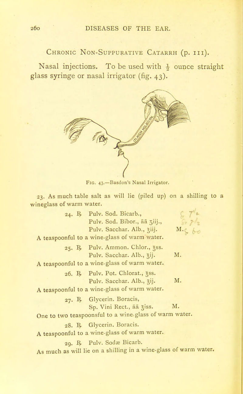 Chronic Non-Suppurative Catarrh (p. in). Nasal injections. To be used with J ounce straight glass syringe or nasal irrigator (fig. 43). Fig. 43.—Basdon's Nasal Irrigator. 23. As much table salt as will lie (piled up) on a shilling to a wineglass of warm water. 24. R* Pulv. Sod. Bicarb., Pulv. Sod. Bibor., aa 5iij., Pulv. Sacchar. Alb., giij. M.£ A teaspoonful to a wine-glass of warm water. 25. R» Pulv. Ammon. Chlor., 3jss. Pulv. Sacchar. Alb., §ij. M. A teaspoonful to a wine-glass of warm water. 26. Pulv. Pot. Chlorat., §ss. Pulv. Sacchar. Alb., gij. M. A teaspoonful to a wine-glass of warm water. 27. R- Glycerin. Boracis, Sp. Vini Rect., aa giss. M. One to two teaspoonsful to a wine-glass of warm water. 28. R> Glycerin. Boracis. A teaspoonful to a wine-glass of warm water. 29. R* Pulv. Sodas Bicarb. As much as will lie on a shilling in a wine-glass of warm water.