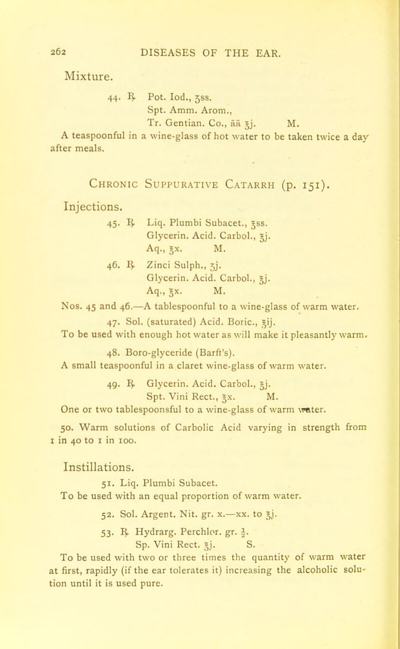 Mixture. 44. R. Pot. Iod., 5SS. Spt. Amm. Arom., Tr. Gentian. Co., ail |j. M. A teaspoonful in a wine-glass of hot water to be taken twice a day after meals. Chronic Suppurative Catarrh (p. 151). Injections. 45. IJ. Liq. Plumbi Subacet., *ss. Glycerin. Acid. Carbol., Jj. Aq., jx. M. 46. Zinci Sulph., 5j. Glycerin. Acid. Carbol., §j. Aq., 3X. M. Nos. 45 and 46.—A tablespoonful to a wine-glass of warm water. 47. Sol. (saturated) Acid. Boric, iij. To be used with enough hot water as will make it pleasantly warm. 48. Boro-glyceride (Barft's). A small teaspoonful in a claret wine-glass of warm water. 49. R> Glycerin. Acid. Carbol., §j. Spt. Vini Rect., = x. M. One or two tablespoonsful to a wine-glass of warm vmter. 50. Warm solutions of Carbolic Acid varying in strength from 1 in 40 to 1 in 100. Instillations. 51. Liq. Plumbi Subacet. To be used with an equal proportion of warm water. 52. Sol. Argent. Nit. gr. x.—xx. to gj. 53. R* Hydrarg. Perchlor. gr. Sp. Vini Rect. §j. S. To be used with two or three times the quantity of warm water at first, rapidly (if the ear tolerates it) increasing the alcoholic solu- tion until it is used pure.