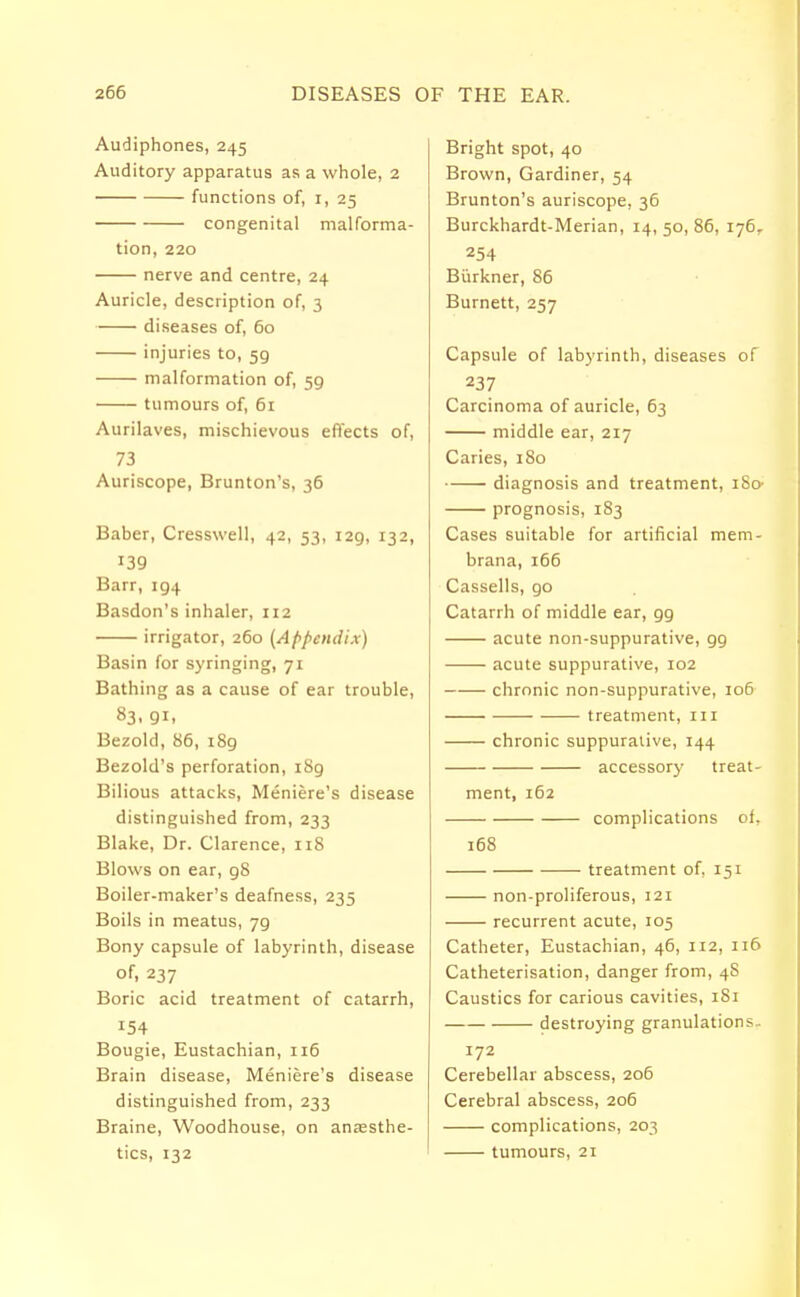 Audiphones, 245 Auditory apparatus as a whole, 2 functions of, 1, 25 congenital malforma- tion, 220 nerve and centre, 24 Auricle, description of, 3 diseases of, 60 injuries to, 59 malformation of, 59 tumours of, 61 Aurilaves, mischievous effects of, 73 Auriscope, Brunton's, 36 Babcr, Cresswell, 42, 53, 129, 132, 139 Barr, 194 Basdon's inhaler, 112 irrigator, 260 (Appendix) Basin for syringing, 71 Bathing as a cause of ear trouble, 83. 91. Bezold, 86, 189 Bezold's perforation, 189 Bilious attacks, Meniere's disease distinguished from, 233 Blake, Dr. Clarence, 118 Blows on ear, 98 Boiler-maker's deafness, 235 Boils in meatus, jg Bony capsule of labyrinth, disease of, 237 Boric acid treatment of catarrh, Bougie, Eustachian, 116 Brain disease, Meniere's disease distinguished from, 233 Braine, Woodhouse, on anaesthe- tics, 132 Bright spot, 40 Brown, Gardiner, 54 Brunton's auriscope, 36 Burckhardt-Merian, 14, 50, 86, 176. 254 Burkner, 86 Burnett, 257 Capsule of labyrinth, diseases of 237 Carcinoma of auricle, 63 middle ear, 217 Caries, 180 diagnosis and treatment, iSo- prognosis, 183 Cases suitable for artificial mem- brana, 166 Cassells, go Catarrh of middle ear, g9 acute non-suppurative, g9 acute suppurative, 102 chronic non-suppurative, 106 treatment, in chronic suppurative, 144 accessor)' treat- ment, 162 complications of. 168 treatment of, 151 non-proliferous, 121 recurrent acute, 105 Catheter, Eustachian, 46, 112, 116 Catheterisation, danger from, 48 Caustics for carious cavities, 1S1 destroying granulations.. 172 Cerebellar abscess, 206 Cerebral abscess, 206 complications, 203 tumours, 21