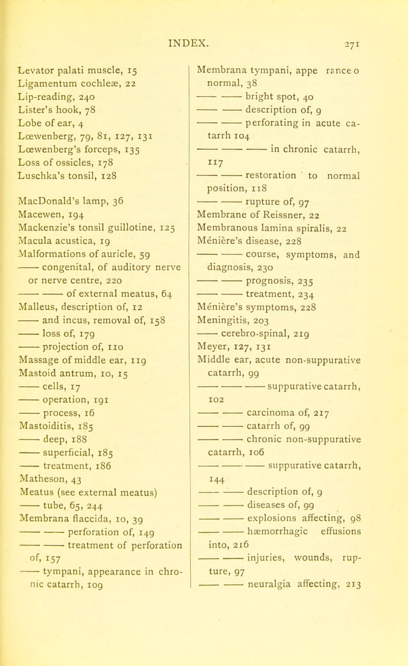 Levator palati muscle, 15 Ligamentum cochlea?, 22 Lip-reading, 240 Lister's hook, 78 Lobe of ear, 4 Lcewenberg, jq, 81, 127, 131 Loevvenberg's forceps, 135 Loss of ossicles, 178 Luschka's tonsil, 128 MacDonald's lamp, 36 Macevven, 194 Mackenzie's tonsil guillotine, 125 Macula acustica, ig Malformations of auricle, 59 congenital, of auditory nerve or nerve centre, 220 of external meatus, 64 Malleus, description of, 12 and incus, removal of, 158 loss of, 179 projection of, no Massage of middle ear, 119 Mastoid antrum, 10, 15 cells, 17 operation, igi process, 16 Mastoiditis, 185 deep, 188 superficial, 185 treatment, 186 Matheson, 43 Meatus (see external meatus) tube, 65, 244 Membrana flaccida, 10, 39 perforation of, 149 treatment of perforation of, 157 tympani, appearance in chro- nic catarrh, 109 Membrana tympani, appe ranee o normal, 38 bright spot, 40 description of, g perforating in acute ca- tarrh 104 in chronic catarrh, 117 restoration to normal position, 118 rupture of, g7 Membrane of Reissner, 22 Membranous lamina spiralis, 22 Meniere's disease, 228 course, symptoms, and diagnosis, 230 prognosis, 235 treatment, 234 Meniere's symptoms, 228 Meningitis, 203 cerebro-spinal, 2ig Meyer, 127, 131 Middle ear, acute non-suppurative catarrh, gg suppurative catarrh, 102 carcinoma of, 217 catarrh of, gg chronic non-suppurative catarrh, 106 suppurative catarrh, 144 description of, g diseases of, gg explosions affecting, g8 haemorrhagic effusions into, 216 injuries, wounds, rup- ture, g7 neuralgia affecting, 213