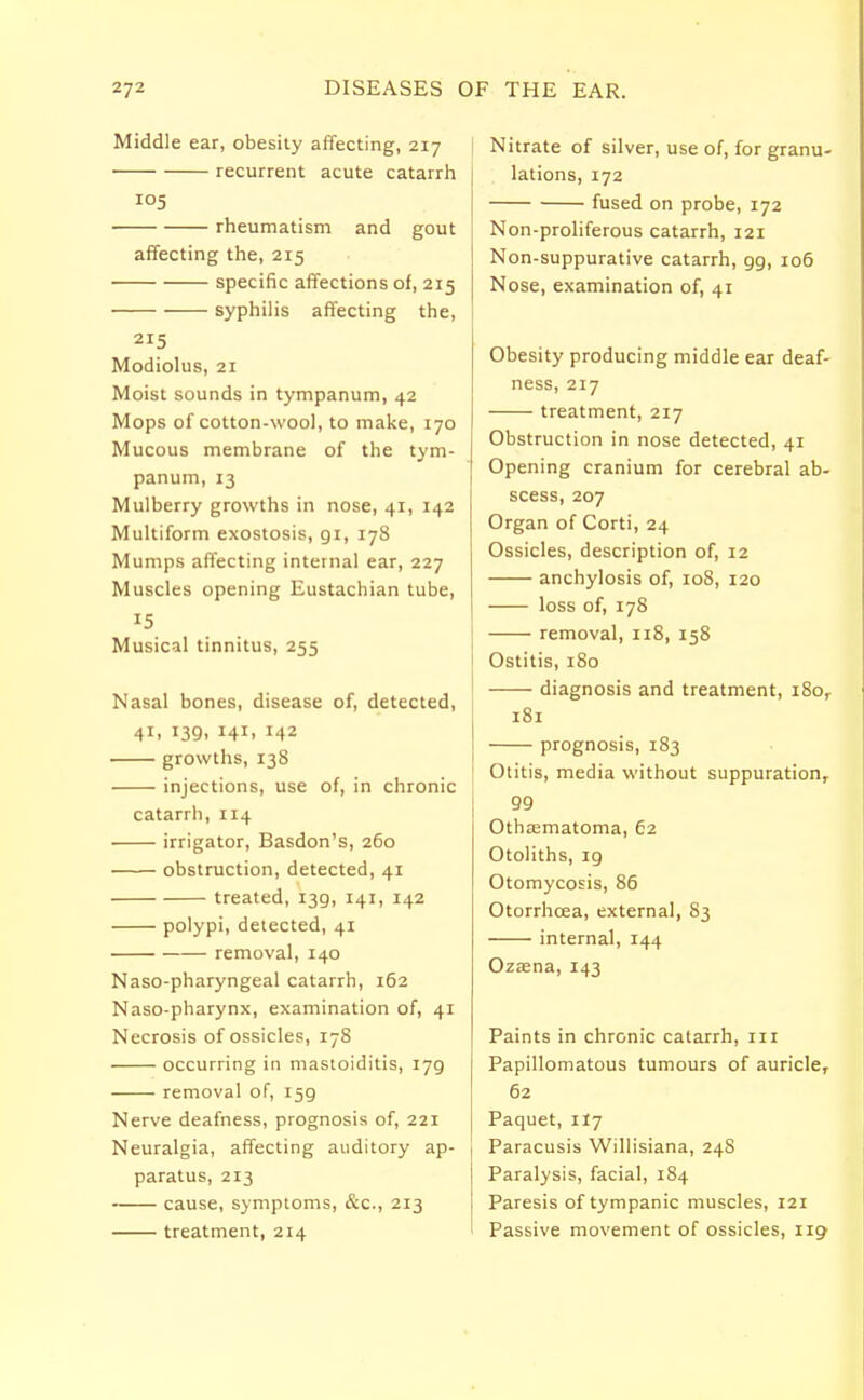 Middle ear, obesity affecting, 217 recurrent acute catarrh 105 rheumatism and gout affecting the, 215 specific affections of, 215 syphilis affecting the, 215 Modiolus, 21 Moist sounds in tympanum, 42 Mops of cotton-wool, to make, 170 Mucous membrane of the tym- panum, 13 Mulberry growths in nose, 41, 142 Multiform exostosis, 91, 178 Mumps affecting internal ear, 227 Muscles opening Eustachian tube, 15 Musical tinnitus, 255 Nasal bones, disease of, detected, 4Ii 139. I4I> x42 growths, 138 injections, use of, in chronic catarrh, 114 irrigator, Basdon's, 260 obstruction, detected, 41 treated, 139, 141, 142 polypi, detected, 41 removal, 140 Naso-pharyngeal catarrh, 162 Naso-pharynx, examination of, 41 Necrosis of ossicles, 178 occurring in mastoiditis, 179 removal of, 159 Nerve deafness, prognosis of, 221 Neuralgia, affecting auditory ap- paratus, 213 cause, symptoms, &c, 213 treatment, 214 Nitrate of silver, use of, for granu- lations, 172 fused on probe, 172 Non-proliferous catarrh, 121 Non-suppurative catarrh, 99, 106 Nose, examination of, 41 Obesity producing middle ear deaf- ness, 217 treatment, 217 Obstruction in nose detected, 41 Opening cranium for cerebral ab- scess, 207 Organ of Corti, 24 Ossicles, description of, 12 anchylosis of, 108, 120 loss of, 178 removal, 118, 158 Ostitis, 180 diagnosis and treatment, i8or 181 prognosis, 183 ' Otitis, media without suppurationr 99 Othematoma, 62 Otoliths, 19 Otomycosis, 86 Otorrhcea, external, 83 internal, 144 Ozaena, 143 Paints in chronic catarrh, in Papillomatous tumours of auricle, 62 Paquet, 1I7 j Paracusis Willisiana, 24S Paralysis, facial, 184 Paresis of tympanic muscles, 121 Passive movement of ossicles, 119