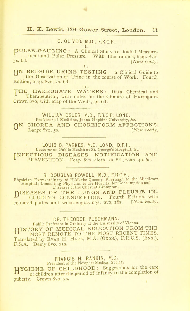 H. K. Lewis, 136 Gower Street, London. 11 G. OLIVER, M.D., F.R.C.P. i. DULSE-GAUGING : A Clinical Study of Radial Measure- ment and Pulse Pressure. With Illustrations, fcap. 8vo, 3s- 6d. [Now ready. ii. QN BEDSIDE URINE TESTING: a Clinical Guide to the Observation of Urine in the course of Work. Fourth Edition, fcap. 8vo, 3s. 6d. in. THE HARROGATE WATERS : Daca Chemical and Therapeutical, with notes on the Climate of Harrogate. Crown 8vo, with Map of the Wells, 3s. 6d. 0 WILLIAM OSLER, M.D., F.R.C.P. LOND. Professor of Medicine, Johns Hopkins University, &c. N CHOREA AND CHOREIFORM AFFECTIONS. Large 8vo, 5s. [Now ready. LOUIS C. PARKES, M.D. LOND., D.P.H. Lecturer on Public Health at St. George's Hospital, &c. NFECTIOUS DISEASES, NOTIFICATION AND PREVENTION. Fcap. 8vo, cloth, 2s. 6d., roan, 4s. 6d. R. DOUGLAS POWELL, M.D., F.R.C.P., Physician Extra-ordinary to H.M. the Queen; Physician to the Middlesex Hospital; Consulting Physician to the Hospital for Consumption and Diseases of the Chest at Brompton. DISEASES OF THE LUNGS AND PLEURA IN- CLUDING CONSUMPTION. Fourth Edition, with coloured plates and wood-engravings, 8vo, 18s. [Now ready. DR. THEODOR PUSCHMANN. Public Professor in Ordinary at the University of Vienna. HISTORY OF MEDICAL EDUCATION FROM THE MOST REMOTE TO THE MOST RECENT TIMES. Translated by Evan H. Hare, M.A. (Oxon.), F.R.C.S. (Eng.), F.S.A. Demy 8vo, 21s. FRANCIS H. RANKIN, M.D. President of the Newport Medical Society. HYGIENE OF CHILDHOOD: Suggestions for the care ot children after the period of infancy to the completion of puberty. Crown 8vo, 3s.