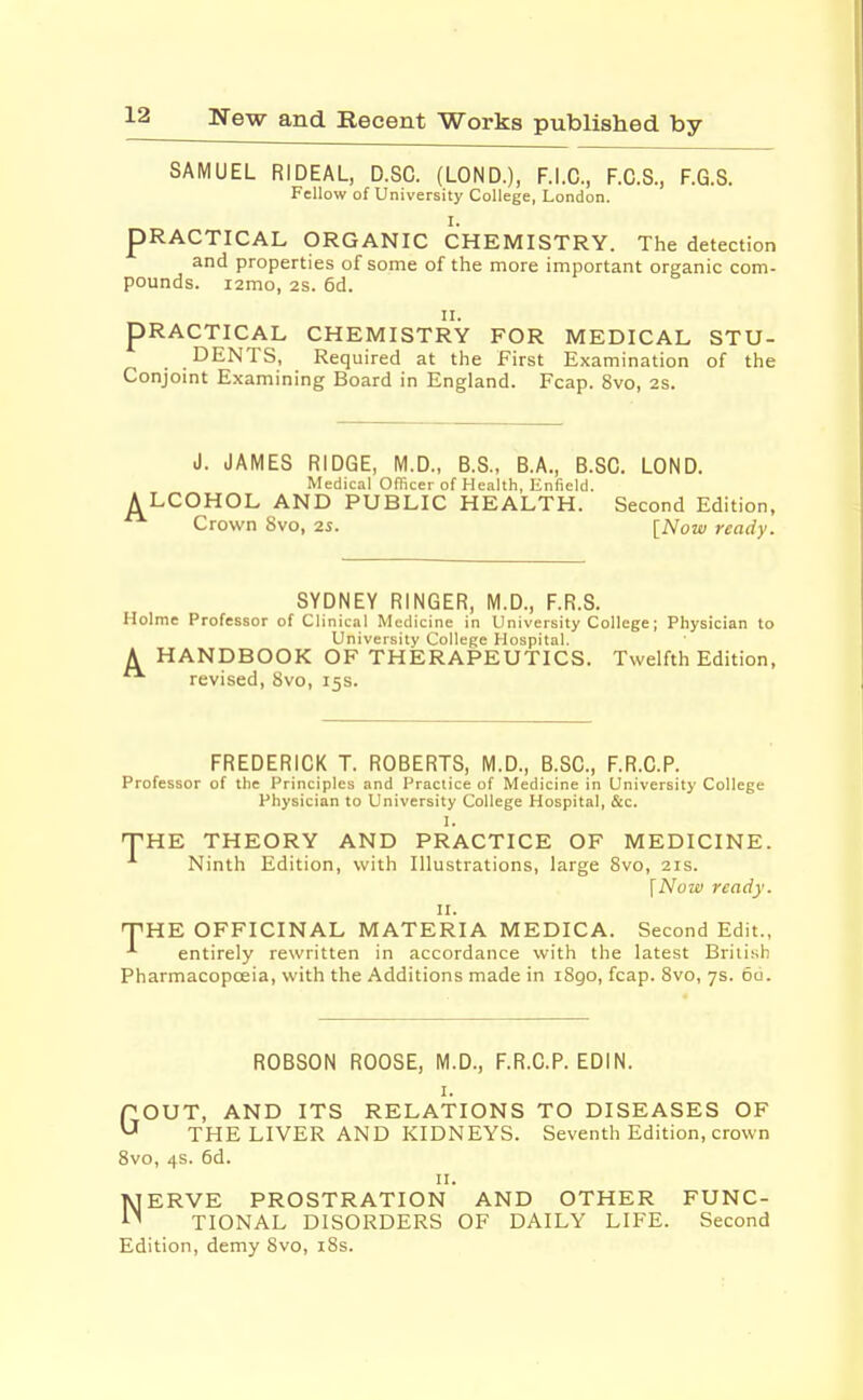 SAMUEL RIDEAL, D.SC. (LOND.), F.I.C., F.C.S., F.G.S. Fellow of University College, London. I. PRACTICAL ORGANIC CHEMISTRY. The detection and properties of some of the more important organic com- pounds. i2mo, 2S. 6d. ii. PRACTICAL CHEMISTRY FOR MEDICAL STU- DENTS, Required at the First Examination of the Conjoint Examining Board in England. Fcap. 8vo, 2S. J. JAMES RIDGE, M.D., B.S., B.A., B.SC. LOND. Medical Officer of Health, Enfield. ALCOHOL AND PUBLIC HEALTH. Second Edition, Crown Svo, 2s. [Now ready. SYDNEY RINGER, M.D., F.R.S. Holme Professor of Clinical Medicine in University College; Physician to University College Hospital. A HANDBOOK OF THERAPEUTICS. Twelfth Edition, revised, 8vo, 15s. FREDERICK T. ROBERTS, M.D., B.SC., F.R.C.P. Professor of the Principles and Practice of Medicine in University College Physician to University College Hospital, &c. THE THEORY AND PRACTICE OF MEDICINE. Ninth Edition, with Illustrations, large Svo, 21s. \Now ready. 11. THE OFFICINAL MATERIA MEDICA. Second Edit., entirely rewritten in accordance with the latest British Pharmacopoeia, with the Additions made in 1890, fcap. Svo, 7s. 6u. ROBSON ROOSE, M.D., F.R.C.P. EDIN. 1. GOUT, AND ITS RELATIONS TO DISEASES OF THE LIVER AND KIDNEYS. Seventh Edition, crown 8vo, 4s. 6d. 11. NERVE PROSTRATION AND OTHER FUNC- TIONAL DISORDERS OF DAILY LIFE. Second Edition, demy Svo, 18s.