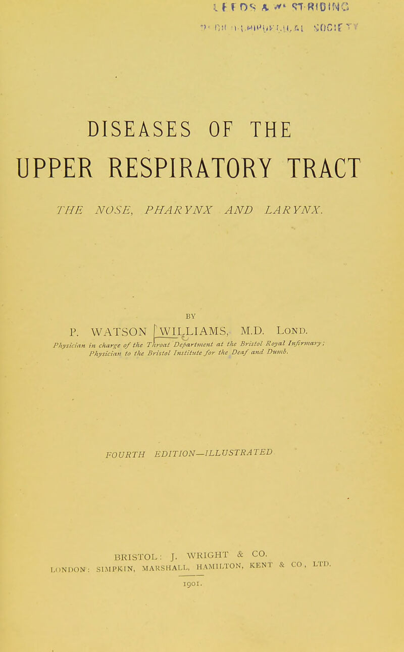 If ros A «rr-RIDING Oil ■>.i.MHM.<^'r..'j, r-i ^;OG!f '■>' DISEASES OF THE UPPER RESPIRATORY TRACT THE NOSE, PHARYNX AND LARYNX. BY WILLIAMS, M.D. Lond. Physician in charge of the Throat Department at the Bristol Royal Infirmary; Physician to the Bristol Institute for the Deaf and Dumb. P. WATSON FOURTH EDITION—ILLUSTRATED BRISTOL: J. WRIGHT & CO. I,.,NDON: SI.MPKIN. MARSHALL, HAMILTON, KENT & CO, LTD. igoi.