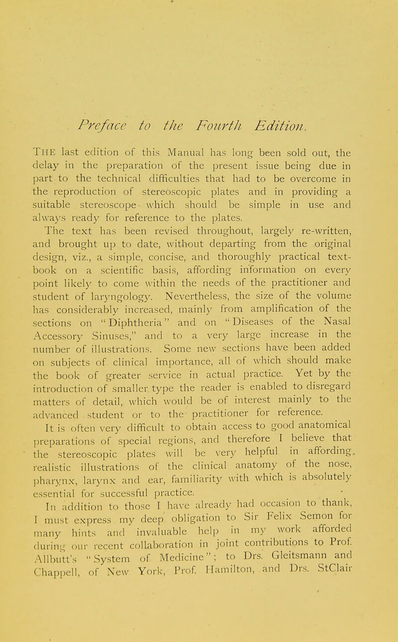 Pre/ace to the Fourth Edition. The last edition of this Manual has long been sold out, the delay in the preparation of the present issue being due in part to the technical difficulties that had to be overcome in the reproduction of stereoscopic plates and in providing a suitable stereoscope which should be simple in use and al\va}'s ready for reference to the plates. The text has been revised throughout, largely re-written, and brought up to date, without departing from the original design, viz., a simple, concise, and thoroughly practical text- book on a scientific basis, affording information on every point likely to come within the needs of the practitioner and student of laryngology. Nevertheless, the size of the volume has considerably increased, mainly from amplification of the sections on  Diphtheria and on  Diseases of the Nasal Accessory Sinuses, and to a very large increase in the number of illustrations. Some new sections have been added on subjects of. clinical importance, all of which should make the book of greater service in actual practice. Yet by the introduction of smaller type the reader is enabled to disregard matters of detail, which would be of interest mainly to the advanced student or to the practitioner for reference. It is often very difficult to obtain access to good anatomical preparations of special regions, and therefore I believe that the stereoscopic plates will be very helpful in affording, realistic illustrations of the clinical anatomy of the nose, pharynx, larynx and ear, familiarity with which is absolutely essential for successful practice. In addition to those I have already had occasion to thank, I must express my deep obligation to Sir Felix Semon for many hints and invaluable help in my work afforded during our recent collaboration in joint contributions to Prof Allbutt's System of Medicine; to Drs. Gleitsmann and Chappell, of New York, Prof Hamilton, and Drs. StClair