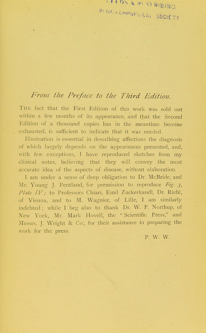 ^^.^-^ Wife/Vy,. /^w;;/ ///^ Preface to the lltird Edition. The fact that the First Edition of this work was sold out within a few months of its appearance, and that the Second Edition of a thousand copies has in the meantime become exhausted, is sufficient to indicate that it was needed. Ilhistration is essential in describing affections the diagnosis of which largely depends on the appearances presented, and, with few exceptions, I have reproduced sketches from my clinical notes, beheving that they will convey .the most accurate idea of the aspects of disease, without elaboration. I am under a sense of deep obligation to Dr. McBride, and Mr. Young J. Pentland, for permission to reproduce Fig. j, Plate IV; to Professors Chiari, Emil Zuckerkandl, Dr. Riehl, of Vienna, and to M. Wagnier, of Lille, I am similarly indebted ; while I beg also to thank Dr. W. P. Northup, of New York, Mr. Mark Hovell, the Scientific Press, and Messrs. J. Wright & Co.', for their assistance in preparing the work for the press. P. W. W.