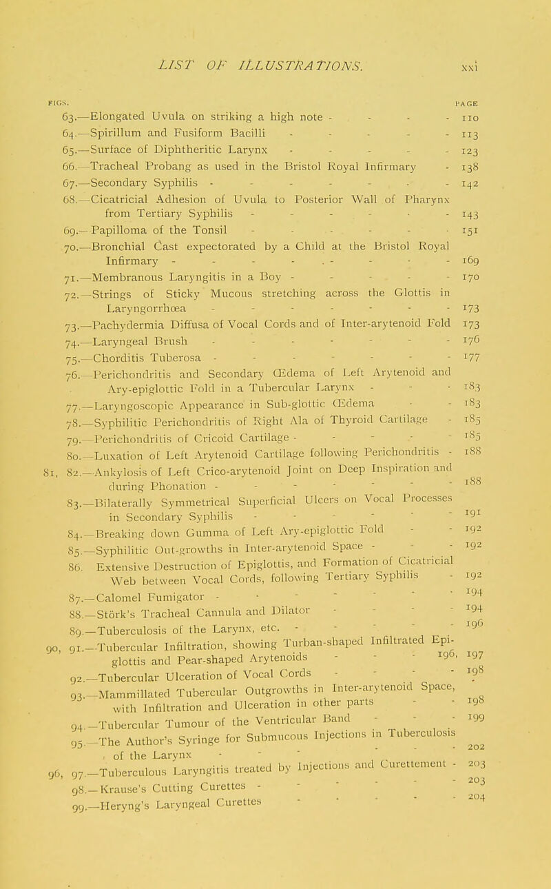 FIGS. PAGE 63. —Elongated Uvula on striking a high note - - - - no 64. —Spirillum and Fusiform Bacilli - - - - - 113 65. —Surface of Diphtheritic Larynx - . - . _ 123 66. —Tracheal Probang as used in the Bristol Royal Infirmary - 138 67. —Secondary Syphilis ------- 1^2 68. —Cicatricial .\dhesion of Uvula to Posterior Wall of Pharynx from Tertiary Syphilis - - - - • - 143 6g.—Papilloma of the Tonsil 151 70. —Bronchial Cast expectorated by a Child at the Bristol Royal Infirmary - - - - . - - - - 169 71. —Membranous Laryngitis in a Boy ----- 170 72. —Strings of Sticky Mucous stretching across the Glottis in Laryngorrhoea 173 73. —Pachydermia Diffusa of Vocal Cords and of Inter-arytenoid Fold 173 74. —Laryngeal Brush ------- 176 75. —Chorditis Tuberosa ------- 177 76. —Perichondritis and Secondary' CEdema of Left Arytenoid and Ary-epigloltic Fold in a Tubercular Larynx - - - 183 77. ^Laryngoscopic Appearance in Sub-glottic CEdema • - 183 yS.—Syphilitic Perichondritis of Right Ala of Thyroid Cartilage - 1S5 79. I'erichondritis of Cricoid Cartilage - - - - - 185 So.-Luxation of Left Arytenoid Cartilage following Perichondritis - 18S 81 82 —Ankylosis of Left Crico-arytenoid Joint on Deep Inspiration and during Phonation - S3.-Bilaterally Symmetrical Superficial Ulcers on Vocal Processes in Secondary Syphilis - - - -  - 191 84.-Breaking down Gumma of Left Ary-epiglottic l^old - - 192 83.—Syphilitic Out-growths in Inter-arytenoid Space - - - 192 86. Extensive Destruction of Epiglottis, and Formation of Cicatricial Web between Vocal Cords, following Tertiary Syphilis - 192 87. —Calomel Fumigator - ■ - '  ' -^94 88. —Stork's Tracheal Cannula and Dilator - - • - ^94 89. —Tuberculosis of the Larynx, etc. - - -  - 19G 90, 9i.-.Tubercular Infiltration, showing Turban-shaped Infiltrated Epi- glottis and Pear-shaped Arytenoids - - - ^'-P' ^97 92 —Tubercular Ulceration of Vocal Cords - - -  ip8 93.--.Mammillated Tubercular Outgrowths in Inter-arytenoid Space, with Infiltration and Ulceration in other parts - - i9t> 94 -Tubercular Tumour of the Ventricular Band - - ■ i99 95,-The Author's Syringe for Submucous Injections in Tuberculosis of the Larynx • ,,.„niHrl hv luieclious and Cureltement - 203 gG, 97.—Tuberculous Laryngitis Healed D> injeciiu n8.-Krause's Cutting Curettes - -    , ^ . . - - ■ 204 99.—Heryng's Laryngeal Curettt-s