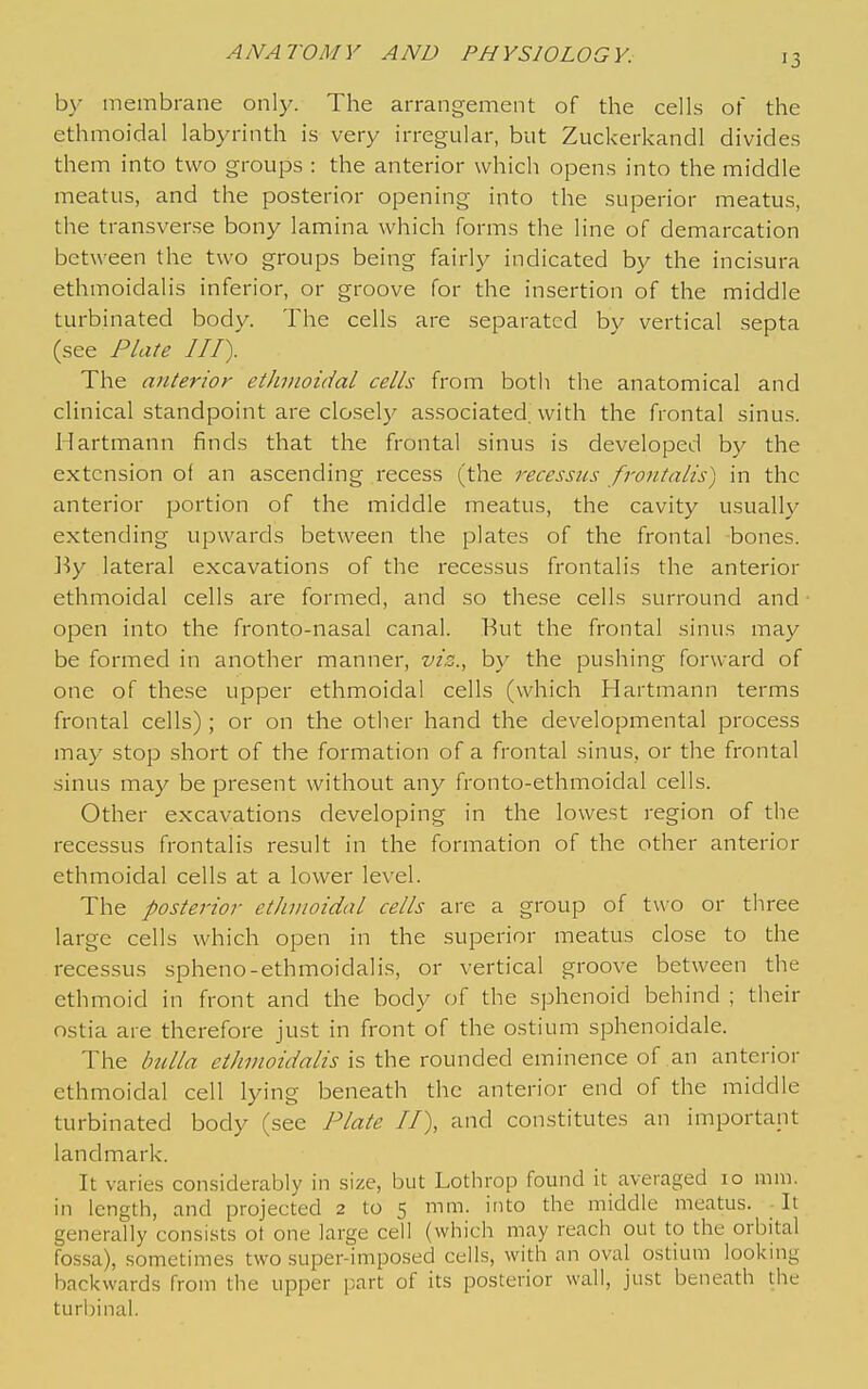 by membrane only. The arrangement of the cells of the ethmoidal labyrinth is very irregular, but Zuckerkandl divides them into two groups : the anterior which opens into the middle meatus, and the posterior opening into the superior meatus, the transverse bony lamina which forms the line of demarcation between the two groups being fairly indicated by the incisura ethmoidalis inferior, or groove for the insertion of the middle turbinated body. The cells are separated by vertical septa (see Plate III). The anterior ethmoidal cells from both the anatomical and clinical standpoint are closely associated, with the frontal sinus. Hartmann finds that the frontal sinus is developed b)^ the extension of an ascending recess (the recessus frontalis) in the anterior portion of the middle meatus, the cavity usually extending upwards between the plates of the frontal bones. ]-}y lateral excavations of the recessus frontalis the anterior ethmoidal cells are formed, and so these cells surround and open into the fronto-nasal canal. But the frontal sinus may be formed in another manner, vis.., by the pushing forward of one of these upper ethmoidal cells (which Hartmann terms frontal cells) ; or on the other hand the developmental process may stop short of the formation of a frontal sinus, or the frontal sinus may be present without any fronto-ethmoidal cells. Other excavations developing in the lowest region of the recessus frontalis result in the formation of the other anterior ethmoidal cells at a lower level. The posterior etJivwidal cells are a group of two or three large cells which open in the superior meatus close to the recessus spheno-ethmoidalis, or vertical groove between the ethmoid in front and the body of the sphenoid behind ; their ostia are therefore just in front of the ostium sphenoidale. The bulla ethmoidalis is the rounded eminence of an anterior ethmoidal cell lying beneath the anterior end of the middle turbinated body (see Plate II), and constitutes an important landmark. It varies considerably in size, but Lothrop found it averaged 10 mm. in length, and projected 2 to 5 mm. into the middle meatus. It generally consists ot one large cell (which may reach out to the orbital fos.sa), sometimes two super-imposed cells, with an oval ostium looking backwards from the upper [-.art of its posterior wall, just beneath the turbinal.